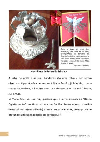 Contributo de Fernanda Trindade
A salva de prata e as suas bandeiras são uma relíquia por serem
objetos antigos. A salva pertenceu à Maria Brazão, já falecida, que a
trouxe da América, há muitos anos, e a ofereceu à Maria José Câmara,
sua amiga.
A Maria José, por sua vez, gostaria que a salva, símbolo do “Divino
Espírito santo”, continuasse na posse familiar, futuramente, nas mãos
de Isabel Maria (sua afilhada) e assim sucessivamente, como prova de
profundas amizades ao longo de gerações.
Envio a salva de prata (em
miniatura) com cerca de 100 anos,
acompanhada de bandeira do
Espírito Santo (em pano bordado) e
uma mini bandeira que ofereciam
nas casas aquando da visita: 28 de
janeiro de 2015.
Fernanda Trindade.
Revista “Descobrindo”, Edição n.º 13
7
 