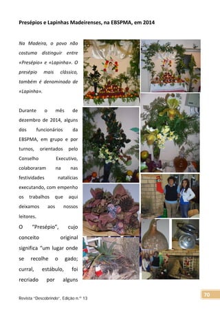 Presépios e Lapinhas Madeirenses, na EBSPMA, em 2014
Na Madeira, o povo não
costuma distinguir entre
«Presépio» e «Lapinha». O
presépio mais clássico,
também é denominado de
«Lapinha».
Durante o mês de
dezembro de 2014, alguns
dos funcionários da
EBSPMA, em grupo e por
turnos, orientados pelo
Conselho Executivo,
colaboraram na nas
festividades natalícias
executando, com empenho
os trabalhos que aqui
deixamos aos nossos
leitores.
O “Presépio”, cujo
conceito original
significa “um lugar onde
se recolhe o gado;
curral, estábulo, foi
recriado por alguns
Revista “Descobrindo”, Edição n.º 13
70
 