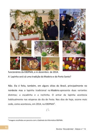 funcionários da EBSPMA, e m dezembro de 2014.
A Lapinha será só uma tradição da Madeira e do Porto Santo?
Não. Ela é feita, também, em alguns sítios do Brasil, principalmente no
nordeste mas a lapinha tradicional na Madeira apresenta duas variantes
distintas: a escadinha e a rochinha. O armar da lapinha acontecia
habitualmente nas vésperas do dia de Festa. Nos dias de hoje, ocorre mais
cedo, como aconteceu, em 2014, na EBSPMA9
.
9 Imagens recolhidas em parceria com o Gabinete de Informática EBSPMA.
Revista “Descobrindo”, Edição n.º 13
71
 