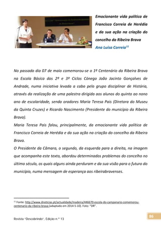 Emocionante vida política de
Francisco Correia de Herédia
e da sua ação na criação do
concelho da Ribeira Brava
Ana Luísa Correia11
No passado dia 07 de maio comemorou-se o 1º Centenário da Ribeira Brava
na Escola Básica dos 2º e 3º Ciclos Cónego João Jacinto Gonçalves de
Andrade, numa iniciativa levada a cabo pelo grupo disciplinar de História,
através da realização de uma palestra dirigida aos alunos do quinto ao nono
ano de escolaridade, sendo oradores Maria Teresa Pais (Diretora do Museu
da Quinta Cruzes) e Ricardo Nascimento (Presidente do município da Ribeira
Brava).
Maria Teresa Pais falou, principalmente, da emocionante vida política de
Francisco Correia de Herédia e da sua ação na criação do concelho da Ribeira
Brava.
O Presidente da Câmara, o segundo, da esquerda para a direita, na imagem
que acompanha este texto, abordou determinados problemas do concelho no
último século, os quais alguns ainda perduram e da sua visão para o futuro do
município, numa mensagem de esperança aos ribeirabravenses.
11
Fonte: http://www.dnoticias.pt/actualidade/madeira/446670-escola-do-campanario-comemorou-
centenario-da-ribeira-brava (adaptado em 2014-5-10). Foto: “DR”.
Revista “Descobrindo”, Edição n.º 13
86
 