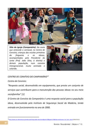 CENTRO DE CONVÍVIO DO CAMPANÁRIO12
Centro de Convívio:
“Resposta social, desenvolvida em equipamento, que presta um conjunto de
serviços que contribuem para a manutenção das pessoas idosas no seu meio
sociofamiliar”.[1]
O Centro de Convívio do Campanário é uma resposta social para a população
idosa, desenvolvida pelo Instituto de Segurança Social da Madeira, tendo
entrado em funcionamento no ano de 2000.
12http://www.cm-ribeirabrava.pt/index.php?lang=pt&s=directorio&pid=259&ppid=174&title=Instituicoes_de_Cariz_Social (2015/3/12).
Sítio da Igreja (Campanário): Na sexta
que antecede o carnaval, no Centro de
Convívio, crianças das escolas primárias
da freguesia e os idosos,
acompanhados pelo Presidente da
Junta (Prof. João Silva, à direita) e
demais população, num convívio
Intergeracional, muito animado e
colorida.
Revista “Descobrindo”, Edição n.º 13
87
 