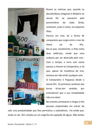 Rezam as crónicas que, quando os
descobridores chegaram à Madeira no
século XV, ao passarem pelo
promontório do Cabo Girão,
avistaram, junto à costa, um pequeno
ilhéu.
Parecia um sino, tal a forma de
campanário que surgia entre o mar do
litoral sul da ilha.
Diz-se que, inicialmente, o ilhéu tinha
duas saliências, sendo que uma
acabaria por ser destruída pelo mar.
Com o tempo, a terra sem nome
passou a chamar-se Campanário, o tal
que, apesar da insistência do mar,
teimava em não emitir qualquer som.
O Campanário é freguesia desde o
século XVI. Os primeiros senhores das
terras tê-las-iam vendido, por
entenderem que a sua rentabilidade
não era viável.
No entanto começaram a chegar à ilha
pessoas empenhadas em extrair do
solo uma produtividade que lhes permitisse a subsistência. Foi então que,
ainda no séc. XVI, instalou-se um engenho de captação de águas. Não tardou
Revista “Descobrindo”, Edição n.º 13
88
 