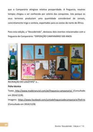 que o Campanário atingisse relativa prosperidade. A freguesia, noutros
tempos chegou a ser conhecida por celeiro das conquistas. Isto porque os
seus terrenos produziam uma quantidade considerável de cereais,
concretamente trigo e centeio, exportados para as costas do norte de África.
Para esta edição, a “Descobrindo”, destacou dois eventos relacionados com a
freguesia de Campanário: “EXPOSIÇÃO CAMPANÁRIO 500 ANOS-
RECRIAÇÃO DO LOGÓTIPO” e…
Ficha técnica
Texto: http://www.madeirarural.com/pt/freguesia-campanario/ (Consultado
em 2014/12/8).
Imagens: https://www.facebook.com/juntadefreguesiadecampanario?fref=ts
(Consultado em 2014/12/8)
Revista “Descobrindo”, Edição n.º 13
89
 