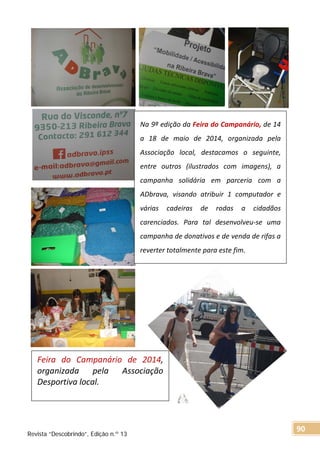 Na 9ª edição da Feira do Campanário, de 14
a 18 de maio de 2014, organizada pela
Associação local, destacamos o seguinte,
entre outros (ilustrados com imagens), a
campanha solidária em parceria com a
ADbrava, visando atribuir 1 computador e
várias cadeiras de rodas a cidadãos
carenciados. Para tal desenvolveu-se uma
campanha de donativos e de venda de rifas a
reverter totalmente para este fim.
Feira do Campanário de 2014,
organizada pela Associação
Desportiva local.
Revista “Descobrindo”, Edição n.º 13
90
 