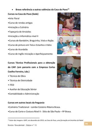 • Breve referência a outras valências da Casa do Povo13
Cursos na Casa do Povo (Sede)
•Arte Floral
•Curso de rendas antigas
•Iniciação a Culinária
•Tapeçaria de Arraiolos
•Iniciação a Informática nível II
•Cursos de Bandolim, Braguinha, Viola e Rajão.
•Curso de pintura em Tela e Estanho e Vidro
•Curso de Acordeão
•Curso de Inglês Iniciação e Aperfeiçoamento
Cursos Técnico Profissionais para a obtenção
do CAP: (em parceria com a Empresa Carlos
Coelho Ferreira, Lda.)
• Técnico de Obra
• Técnico de Eletricidade
• ITED
• Auxiliar de Educação Sénior
•Contabilidade e Administração
Cursos em outros locais da freguesia
•Culinária Tradicional - Lombo Cesteiro Ribeira Brava.
•Curso de Corte e Costura Nível II - Sitio de São Paulo – Rª Brava.
13 Autor das imagens: AJAP, em dezembro de 2014, na Casa do Povo, uma formação em broinhas de Natal.
Revista “Descobrindo”, Edição n.º 13
94
 