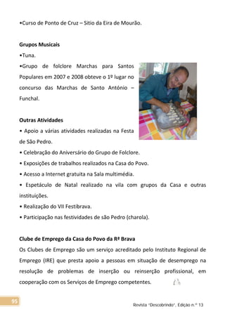 •Curso de Ponto de Cruz – Sitio da Eira de Mourão.
Grupos Musicais
•Tuna.
•Grupo de folclore Marchas para Santos
Populares em 2007 e 2008 obteve o 1º lugar no
concurso das Marchas de Santo António –
Funchal.
Outras Atividades
• Apoio a várias atividades realizadas na Festa
de São Pedro.
• Celebração do Aniversário do Grupo de Folclore.
• Exposições de trabalhos realizados na Casa do Povo.
• Acesso a Internet gratuita na Sala multimédia.
• Espetáculo de Natal realizado na vila com grupos da Casa e outras
instituições.
• Realização do VII Festibrava.
• Participação nas festividades de são Pedro (charola).
Clube de Emprego da Casa do Povo da Rª Brava
Os Clubes de Emprego são um serviço acreditado pelo Instituto Regional de
Emprego (IRE) que presta apoio a pessoas em situação de desemprego na
resolução de problemas de inserção ou reinserção profissional, em
cooperação com os Serviços de Emprego competentes.
Revista “Descobrindo”, Edição n.º 13
95
 