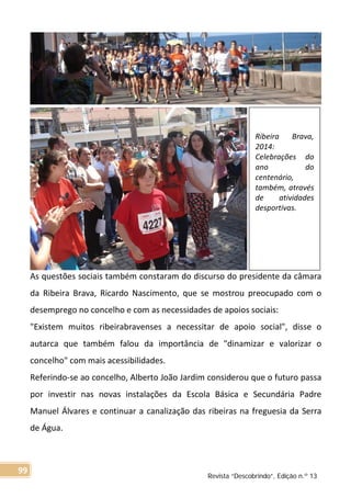 As questões sociais também constaram do discurso do presidente da câmara
da Ribeira Brava, Ricardo Nascimento, que se mostrou preocupado com o
desemprego no concelho e com as necessidades de apoios sociais:
"Existem muitos ribeirabravenses a necessitar de apoio social", disse o
autarca que também falou da importância de "dinamizar e valorizar o
concelho" com mais acessibilidades.
Referindo-se ao concelho, Alberto João Jardim considerou que o futuro passa
por investir nas novas instalações da Escola Básica e Secundária Padre
Manuel Álvares e continuar a canalização das ribeiras na freguesia da Serra
de Água.
Ribeira Brava,
2014:
Celebrações do
ano do
centenário,
também, através
de atividades
desportivas.
Revista “Descobrindo”, Edição n.º 13
99
 