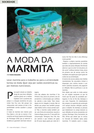 10 • esep revista digital • 20 anos JC
ara quem estuda ou trabalha
longe de casa, levar refeições
caseiras parece ser a melhor
hipótese. Com o aumento dos
preços e a situação económica do país,
comer fora fica caro. Até porque nos
restaurantes nem sempre se tem à dis-
ponibilidade comida saudável a preços
em conta.
A moda da marmita veio mesmo para
ficar. Quem o diz são os alunos e fun-
cionários da Escola Superior de Educação
de Portalegre (ESE) que já aderiram à
tendência e garantem não haver desvan-
tagens.
Uma das adeptas das marmitas é Isa
Pinheiro Ceia, aluna do primeiro ano de
jornalismo e comunicação, que confessa
ter aderido a esta moda: “Dois meses
depois de ter chegado à escola. Não só
devido aos preços mas também porque
sabe melhor comer a nossa comida casei-
ra.” Mas a marmita acaba também por
ser uma forma de economizar assume-o
Catarina Bugia, aluna do 2º ano, perfil de
comunicação: “Almoçava fora três dias
por semana o que rondava um gasto
de 20 euros. Agora, gasto por volta de 5
euros. No final do mês é uma diferença
muito grande.”
Preparar a própria marmita possibilita
também o reaproveitamento da comida
que sobra de outras refeições. Permitindo
alternar o que se come “um dia peixe, um
dia carne” confessa Andreia Costa, aluna
do primeiro ano de serviço social. Na
realidade uma opção para quem gosta de
cuidar da sua alimentação.
A maioria dos alunos adotou esta medida
recentemente. No secundário tinham à
disposição uma cantina escolar e por
terem subsídios escolares, não pagavam
as refeições. Não se justificava o uso da
marmita.
Este objeto que anda na moda parece
ser um simples recipiente só que há
muito que faz parte da sociedade por-
tuguesa. A crise só lhe deu destaque e
uso mais frequente. Os trabalhadores
dos campos e os operários da construção
civil sempre levaram refeições caseiras
para o trabalho. No Alentejo as pessoas
que trabalhavam no campo levavam as
suas refeições em tarros (recipientes em
cortiça). Domingos Silva, funcionário da
ESE, afirma que desde que se iniciou
no mercado de trabalho optou pelas
marmitas: “O trabalho assim o exigia.
A MODA DA
MARMITA
P
Levar marmita para o trabalho ou para a universidade
tornou-se moda. Quer seja por razões económicas ou
por motivos nutricionais.
POR MARIA NOGUEIRA
SOCIEDADE
 