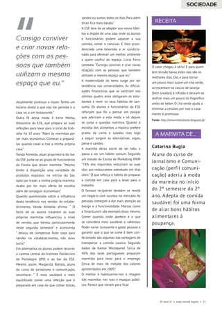 A MARMITA DE...
RECEITA
20 anos JC • esep revista digital • 11
Atualmente continuo a trazer. Tenho um
horário direto o que não me permite ir a
casa ou a um restaurante.”
Outra fã desta moda é Irene Melita,
tesoureira da ESE, que prepara as suas
refeições para levar para o local de trab-
alho há 10 anos: “Aderi às marmitas por
ser mais económico. Comecei a prepará-
las quando casei e tive a minha própria
casa.”
Vanda Almeida, atual proprietária do bar
da ESE, junta-se ao grupo de funcionários
da Escola que levam marmita: “Mesmo
tendo à disposição uma variedade de
produtos expostos na vitrina do bar,
opto por trazer a minha própria marmita.
Acabo por ter mais oferta de escolha
além de conseguir economizar.”
Quando questionada sobre a influência
desta tendência nas vendas do estabe-
lecimento, Vanda Almeida afirma: “ O
facto de os alunos trazerem as suas
próprias marmitas influenciou o nível
de vendas, que baixou particularmente
neste segundo semestre” e acrescenta
“ deixou de compensar fazer sopa para
vender no estabelecimento, não dava
lucro.”
Em alternativa, os alunos podem recorrer
à cantina central do Instituto Politécnico
de Portalegre (IPP) e ao bar da ESE.
Mesmo assim, Margarida Batista, aluna
do curso de jornalismo e comunicação,
reconhece: “ É mais saudável e mais
equilibrado comer uma refeição que é
preparada em casa do que comer tostas,
sandes ou sumos todos os dias. Para além
disso fica mais barato.”
A ESE teve de se adaptar aos novos hábi-
tos e dispõe de uma sala onde os alunos
e funcionários podem aquecer a sua
comida, comer e conviver. É lhes provi-
denciada uma televisão e ar condicio-
nado para oferecer um melhor ambiente
a quem usufrui do espaço. Lúcia Ferro
constata: “Consigo conviver e criar novas
relações com as pessoas que também
utilizam o mesmo espaço que eu.”
A modernidade do tema surge por ser
tendência nas universidades. As dificul-
dades financeiras que se sentiram nos
últimos quatro anos obrigaram os estu-
dantes a rever os seus hábitos de con-
sumo. Os alunos e funcionários da ESE
reforçam que foi a pensar em poupar
que aderiram a esta moda e só depois
se junta a questão nutritiva. Quanto à
escolha dos alimentos a maioria prefere
pratos de carne e saladas mas logo
a seguir surgem as alternativas: sopas,
peixe e sandes.
A marmita deixa assim de ser tabu e
passa a ser um hábito comum. Segundo
um estudo da Escola de Marketing IPAM
“78% dos inquiridos reduziram as suas
idas aos restaurantes sobretudo em dias
úteis”. O que reforça o hábito de preparar
a comida em casa para a levar para o
trabalho.
O famoso recipiente também se revela
um negócio com sucesso no mercado. As
pessoas começam a dar mais atenção ao
design e à funcionalidade. Marcas como
a SmartLunch são exemplo disso mesmo.
Comer quando, onde apetece e o que
se considera mais saudável e saboroso.
Poder variar consoante o gosto pessoal e
garantir que o que se come é bem con-
fecionado, são algumas das vantagens de
transportar a comida caseira. Segundo
dados da Kantar Worldpanel “cerca de
40% dos lares portugueses preparam
marmitas para levar para o emprego.
Cerca de mais de metade dos valores
apresentados em 2009.”
O melhor é habituarmo-nos à imagem
das marmitas nas ruas e espaços públi-
cos. Parece que vieram para ficar.
Consigo conviver
e criar novas rela-
ções com as pes-
soas que também
utilizam o mesmo
espaço que eu.”
Catarina Bugia
Aluna do curso de
Jornalismo e Comuni-
cação (perfil comuni-
cação) aderiu à moda
da marmita no início
do 2º semestre do 2º
ano. Adepta de comida
saudável foi uma forma
de aliar bons hábitos
alimentares à
poupança.
O calor chegou à séria! E para quem
tem tensão baixa, estes não são os
melhores dias. Daí, e para tornar
um pouco mais suave um chá verde,
acrescentam-se cascas de laranja
(bem lavadas) à infusão e deixam-se
resfriar mais um pouco no frigorífico
antes de beber. O chá verde ajuda a
eliminar a celulite, por isso o casa-
mento é promissor.
Fonte: http://amarmitalisboeta.blogspot.pt/
SOCIEDADE
 