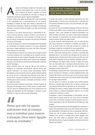 20 anos JC • esep revista digital • 13
cidade de Portalegre dispõe de instituições edu-
cacionais direccionadas para a área do turismo,
com o objetivo de formar e qualificar os alunos
face às necessidades do mercado, no entanto os
respectivos estudantes sentem algumas fragilidades.
O sector turístico na região do Alentejo tem vindo a aumentar
a sua visibilidade, com o desenvolvimento de um conjunto
estratégico. O desejo de viajar pela História e abundância do
Património tem motivado a criação de actividades e eventos que
permitem o reconhecimento da região e um valor acrescentado
para a mesma.
“O turismo é um sector essencial para a notoriedade do ter-
ritório. É preciso reforçar e ampliar de forma a ser decisivo na
excelência e afirmação da marca Alentejo no Mundo que nos
dias de hoje já conseguimos.” expressa Ceia da Silva, Presidente
do Turismo do Alentejo.
A Escola de Hotelaria e Turismo de Portalegre (EHT Portalegre)
foi considerada um projecto inovador e um marco importante
para toda a região alentejana, de acordo com Maria Conceição
Grilo, Directora da instituição.
“A escola dá apoio a todos os seus alunos, temos estágios longos
e serviços escolares com o privilégio de ter contacto com pes-
soas experientes na área contudo Portalegre não tem capacid-
ade para empregar jovens deste sector.” declara Ana Rodrigues,
aluna do curso de Técnicas de Serviço de Restauração e Bebidas,
da EHT Portalegre.
André Coutinho, aluno do curso de Técnicas de Cozinha e
Pastelaria na instituição anteriormente referida afirma com
alguma motivação e ao mesmo tempo preocupação: “Temos
formadores na área da cozinha, turismo, gestão hoteleira, gestão
de serviço de bar e restaurante que preparam muito bem os
alunos para o mercado de trabalho. Os maiores desafios são os
eventos para os quais a escola é convidada a participar e o facto
da cidade não ajudar.”
O curso de turismo também é promovido na Escola Superior de
Educação de Portalegre mas as visões quanto ao apoio forne-
cido por parte do estabelecimento de ensino diferencia-se em
relação aos estudantes da EHT Portalegre e recordam o quão
diferente é o rigor em cada uma das instituições.
“A escola não presta o apoio suficiente, precisamos de mais
especialização e eventos para comunicarmos e socializarmos
com pessoas referentes na área”, critica Ana Mendes, com algu-
ma desmotivação.
Do ponto de vista de Elisabete Rodrigues, Directora do Curso
de Turismo da ESEP, a actual situação é de um esforço tal como
expressa: “Com o que conheço da cidade de Portalegre e da
ESEP, considero que tanto uma como a outra estão preparadas
para responder às expectativas dos alunos, embora possamos
sempre melhorar sendo que nada é finito”.
Os alunos mostram descontentamento com as carências que
este sector apresenta e contestam os desafios que podem vir
a ter no futuro tendo em conta que consideram a cidade de
Portalegre incapaz de corresponder às suas expectativas.
Em contrapartida Ceia da Silva considera: “Nenhum outro sec-
tor tem criado tanto emprego como o turismo e o Alentejo está
preparado para ir ao encontro das perspectivas dos jovens. O
emprego jovem é determinante. São os jovens que têm que criar
o seu próprio emprego, como por exemplo animação turística.”
Ana Rodrigues com algum receio recorda: “O hotel que temos
nem um restaurante tem, é necessário desenvolvimento e por
esse motivo a cidade em questão não tem capacidade para
empregar os jovens desta área.”
Em Portalegre grande parte dos monumentos, pontos de refe-
rência encontram-se fechados e muitos estabelecimentos são
negócios de família o que faz com que a área de turismo esteja
limitada para estes alunos e por esse motivo sentem dificuldade
em conseguir oportunidades.
“Um dia posso vir a precisar de jovens mas já tenho pessoas
efectivas e quando algo acontece abro as portas a pessoas da
casa”, declara Palmira Pires, proprietária de um restaurante.
O Alentejo foi eleito a melhor região de turismo nos Portugal
Travel Awards e a National Geographic incluiu-o na sua lista
mundial de 21 destinos a visitar.
A paisagem, o cheiro, a tranquilidade e a diversidade são ele-
mentos que se realçam cada vez mais como marca do Alentejo
assim como as fortalezas, castelos, muralhas, parques naturais e
restos arqueológicos que são facilmente encontrados por toda
a região.
Embora apresente grandes dimensões geográficas o Alentejo é a
região menos povoada do país e por esse motivo sente-se algu-
mas fragilidades e limitações tal como os estudantes referiram.
“Penso que não há apoios suficientes mas já começamos a
trabalhar para inverter a situação. Devia haver ligações mais
fortes com entre todas as entidades deste sector” reforça
Sónia Mendes,Técnica-Superior da Agência de Desenvolvimento
Regional do Alentejo.
A Sector do turismo tem sido o
que mais cria emprego
Penso que não há apoios
suficientes mas já começa-
mos a trabalhar para inverter
a situação. Deve haver ligação
entre as entidades.”
SOCIEDADE
--
ARQUIVO
 