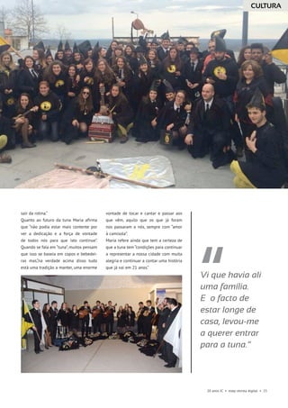 20 anos JC • esep revista digital • 15
sair da rotina.”
Quanto ao futuro da tuna Maria afirma
que “não podia estar mais contente por
ver a dedicação e a força de vontade
de todos nós para que isto continue”.
Quando se fala em “tuna”, muitos pensam
que isso se baseia em copos e bebedei-
ras mas,“na verdade acima disso tudo
está uma tradição a manter, uma enorme
vontade de tocar e cantar e passar aos
que vêm, aquilo que os que já foram
nos passaram a nós, sempre com “amor
à camisola”.
Maria refere ainda que tem a certeza de
que a tuna tem “condições para continuar
a representar a nossa cidade com muita
alegria e continuar a contar uma história
que já vai em 21 anos.”
Vi que havia ali
uma família.
E o facto de
estar longe de
casa, levou-me
a querer entrar
para a tuna.”
CULTURA
 