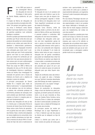 20 anos JC • esep revista digital • 17
oi em 2005 que nasceu a
tão “prestigiada” fábrica
de rebuçados de ovos de
Portalegre. A ideia partiu
de Daniel Roldão, zootécnico de pro-
fissão.
A criação da fábrica de rebuçados de
ovos surgiu durante um projeto bem dife-
rente: “Um parque com galinhas, capoei-
ras, ervas e minhocas”, conta Daniel
Roldão. O principal objetivo era a criação
de galinhas poedeiras num ambiente
biológico e saudável.
Durante o projeto que desenvolvia Daniel
percebeu que 30 por cento dos ovos que
produzia não podiam ser comercializados
devido ao seu calibre, pois estes têm de
obedecer a determinados parâmetros.
O produtor achou “engraçado encontrar
uma utilização para esses ovos” e per-
cebeu ainda que seria “muito apropriado
agarrar num doce ou num produto da
zona que sempre foi conhecido por ser
muito bom mas que poucas pessoas tin-
ham acesso pois só eram confecionados
por encomenda e em épocas festivas”.
Posto isto, surge em 2005 a fábrica de
rebuçados de ovos, ao fim de dois anos
de investigação intensiva e aperfeiçoa-
mento da receita. Esta investigação foi
realizada em parceria com a Escola de
Hotelaria do Estoril, com o objetivo de
estender o prazo de validade.
A principal preocupação de Daniel
Roldão foi o respeito pelo modo de
fabrico tradicional e “ a responsabilidade
de não adulterar mas sim de melhorar
o produto, não utilizando produtos de
enchimento, produtos de coloração, nem
outro produto que desvirtude o produto
original, no fundo é o respeito pela ori-
gem sem fundamentalismo”
A receita dos rebuçados de ovos já não
é a mesma, que a criada pelas freiras do
Convento de Santa Clara, há três séculos.
Nessa altura como forma de aproveita-
rem as gemas dos ovos após a confeção
das hóstias. Hoje a receita está adaptada
às novas exigências do consumidor, visto
que os hábitos alimentares de hoje não
são os mesmos do século XVIII e “o tradi-
cional de hoje não será o tradicional de
amanhã”
O rebuçado de ovo
“O rebuçado de ovo é um produto com
grande valor, com história e que se dis-
tingue como uma jóia da doçaria con-
ventual portuguesa”, segundo o funda-
dor da fábrica de rebuçados, este é um
“doce magnífico”, considerado um ícone
da cidade de Portalegre.
Segundo Carla Oliveira, chefe de
produção desde o primeiro dia de ativi-
dade da fábrica, afirma que diariamente
é possível produzir e embrulhar 400
rebuçados em oito horas de trabalho.
A confeção dos rebuçados conta ape-
nas com dois ingredientes: gemas de
ovos e açúcar, no entanto cada lote de
rebuçados pode demorar entre quatro a
seis dias a ser produzido sem máquinas
na linha de produção “é um modo de
fabrico muito lento, em que a massa do
rebuçado tem de ganhar consistência
para poder ser trabalhada fase a fase” diz
Carla Oliveira ao explicar que depois de
a massa obter a consistência correta, são
feitas as bolinhas que posteriormente
são passadas por açúcar em pó e por
último em calda de açúcar em ponto de
rebuçado para que estes fiquem esta-
ladiços.
Depois de arrefecidos estes são embrul-
hados em papel de seda e fechados
nas suas “latinhas” amarelas, desenhadas
pela Shift Design, de modo a apelarem o
consumidor, com o seu aspeto “vintage”.
O caminho dos rebuçados
Depois de produzidos os rebuçados,
chega a hora de distribui-los pelos por-
tugueses, já existem pontos de venda de
norte a sul do país incluindo as ilhas,
Viana do Castelo, Porto, Coimbra, Leiria,
Santarém, Évora e Lisboa são exemplos
de onde é comercializado o produto, sem
esquecer claro a cidade de Portalegre, de
onde estes são oriundos.
Os principais pontos de venda em
Portalegre são as lojas “Hiperfrutas” e
a “Sons e Sabores”, que são das poucas
no distrito que se adequam ao tipo de
mercado.
Lisboa é o distrito que conta com o
maior número de pontos de venda, pois
existem mais oportunidades de mer-
cado, tendo em conta que o produto é
essencialmente dedicado a um segmento
“premium”, onde é necessário dedicação e
formação.
Por isso mesmo, “Portalegre não tem um
comércio de grande volume, poucas lojas
são especializadas e este é um produto
que requer dedicação e formação, por-
tanto não há muito espaços comerciais
para nós trabalharmos, daí Lisboa ser
uma boa escolha”
A opção de exportar o produto para mais
pontos da Europa ou mesmo do mundo,
por enquanto não está nos planos da
empresa pois como já foi referido os
rebuçados são um produto muito especí-
fico, com características únicas e com um
prazo de validade curto que ao ser com-
ercializado para o estrangeiro poderia
perder muito da sua qualidade.
F
Agarrar num
doce ou num
produto da zona
que sempre foi
conhecido por
ser muito bom
mas que poucas
pessoas tinham
acesso pois só
eram feitos por
encomenda
e em épocas
festivas”
CULTURA
 
