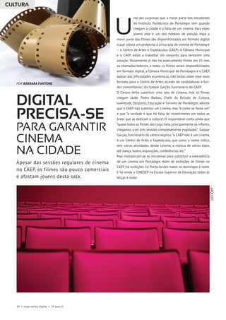 18 • esep revista digital • 20 anos JC
ma das surpresas que a maior parte dos estudantes
do Instituto Politécnico de Portalegre tem quando
chegam à cidade é a falta de um cinema. Para estes
jovens este é um dos hobbies de eleição. Hoje a
maior parte dos filmes são disponibilizados em formato digital
o que coloca um problema à única sala de cinema de Portalegre
– o Centro de Artes e Espetáculos (CAEP). A Câmara Municipal
e o CAEP estão a trabalhar em conjunto para tentarem uma
solução. “Atualmente já não há praticamente filmes em 35 mm,
as chamadas bobines, e todos os filmes serem disponibilizados
em formato digital, a Câmara Municipal de Portalegre e o CAEP,
apesar das dificuldades económicas, irão tentar obter esse novo
formato para o Centro de Artes, através de candidaturas a fun-
dos comunitários”, diz Gaspar Garção, funcionário do CAEP.
O Centro tenta substituir uma sala de cinema, mas os filmes
chegam tarde. Pedro Barbas, Chefe da Divisão de Cultura,
Juventude, Desporto, Educação e Turismo de Portalegre, admite
que o CAEP não substitui um cinema, mas “é como se fosse um”
e que “a verdade é que há falta de investimento em todas as
áreas que se dedicam à cultura”. O responsável conta ainda que
“quase todos os filmes são casa cheia,principalmente os infantis,
chegamos a ter três sessões completamente esgotadas”. Gaspar
Garção, funcionário do centro, explica: “o CAEP não é um cinema,
é um Centro de Artes e Espetáculos, que como o nome indica,
tem várias atividades, desde cinema, a música de vários tipos,
até dança, teatro, exposições, conferências, etc.”
Mas multiplicam-se as iniciativas para substituir a inexistência
de um cinema em Portalegre. Além de exibições de filmes no
CAEP, há exibições no Porta-Aviões todos os domingos à noite.
E há ainda o CINESEP na Escola Superior de Educação, todas as
terças à noite.
Digital
precisa-se
para garantir
cinema
na cidade
U
Apesar das sessões regulares de cinema
no CAEP, os filmes são pouco comerciais
e afastam jovens desta sala.
CULTURA
POR BÁRBARA FANTONE
ARQUIVO
 