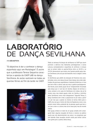 20 anos JC • esep revista digital • 19
Todas as semanas há danças de sevilhanas no CAEP que assim
promove a abertura dos habitantes portalegrenses a outras
culturas, nomeadamente à espanhola. As senhoras e crianças
que se juntam todas as quartas-feiras, entre as 18:15h e as
19:15h, demonstram que existe uma “grande paixão pelas dan-
ças Sevilhanas uma vez que são bastante vivas e alegres”, revela
Teresa.
As Sevilhanas que advêm da evolução do Flamenco são carac-
terizadas como uma dança de par. Estas danças são ainda adje-
tivadas de graciosas, espontâneas e bastante dinâmicas e é isso
que tem vindo a cativar cada vez mais o público portalegrense.
Ana Nunes, aluna deste grupo diz-se “simplesmente encantada
pela dança que vi num bar em Sevilha. Depois de terminar o
curso comecei a ter aulas de Sevilhanas em Lisboa, isto já há
muitos anos, mas desde aquela noite em Sevilha, o bichinho
pelas Sevilhanas nunca mais desapareceu”. Segundo Teresa, “a
dança Sevilhana tem vindo a popularizar-se por toda a parte”
e é por isso que a aposta na mesma se tornou óbvia para o
CAEP, uma vez que o Centro de Artes do Espetáculo, como o seu
próprio nome indica, pretende dar às pessoas aquilo que tem a
ver com a arte e a cultura, não só do nosso país, mas do mundo
inteiro.
Este grupo, embora se trate de um grupo amador, tem conse-
guido fazer algumas atuações de forma a mostrar ao público
aquilo que vão desenvolvendo nas aulas e os progressos que
vão fazendo. Estas atuações servem ainda para tentar cativar
mais gente para a prática desta dança.
Laboratório
de dança sevilhana
“O objectivo é dar a conhecer a dança
espanhola aqui em Portalegre”. É assim
que a professora Teresa Sequeira carac-
teriza a aposta do CAEP LAB na dança
Sevilhana. As aulas realizam-se todas as
quartas-feiras ao fim da tarde no CAEP.
POR JOÃO BAPTISTA
ARQUIVO
 