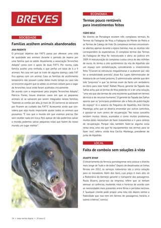 24 • esep revista digital • 20 anos JC
Famílias acolhem animais abandonados
ANA PARENTE
O principal objetivo das FAT’S passa por oferecer uma vida
de qualidade aos animais durante o período de espera por
uma família que os adote. Atualmente, a associação “Arronches
Adopta” conta com o apoio de duas FAT’S. Por norma, cada
família acolhe uma ninhada, o que perfaz um total de 6 a 9
animais. No caso em que se trate de alguma doença, cada FAT
fica apenas com um animal. Caso as famílias de acolhimento
temporário não possam cuidar deles muito tempo ou caso não
se encontre alguém que os adote, os animais voltam para o lagar
de Arronches, local onde foram acolhidos inicialmente.
De acordo com a responsável pelo projeto “Arronches Adopta”,
Patrícia Flores, houve diversos casos em que os pequenos
animais só se salvaram por serem integrados nestas famílias,
“fazendo as contas por alto, já mais de 20 cachorros se salvaram
por ficarem ao cuidado das FAT’S”. Acrescenta ainda que con-
sidera que seja muito importante ajudar todos os animais que
possamos. “É isso que o mundo em que vivemos precisa. Dar
sem receber nada em troca. Pois apesar de não podermos salvar
o mundo, podemos salvar pequenas vidas que fazem do nosso
mundo, um lugar melhor”.
SOCIEDADE
BREVES Termas pouco rentáveis
para investimentos feitos
FÁBIO BELO
No distrito de Portalegre existem três complexos termais. As
Termas da Fadagosa de Nisa, a Fadagosa do Monte da Pedra e
as Termas de Cabeço de Vide. Os complexos termais encontram-
se abertos apenas durante a época balnear, mas as receitas não
correspondem às expectativas. O complexo termal das Termas
da Fadagosa de Nisa foi restruturado e abriu ao público em
2009. A restruturação do complexo custou cerca de dez milhões
de euros. As terma, a oito quilómetros da vila de Alpalhão são
um espaço sem rentabilização, considerando o investimento
feito. “Criaram-se estruturas megalómanas e acabaram por não
ter a rentabilidade prevista”, disse Rui Lopes Administrador de
Hotelaria de um hotel próximo. O administrador admite que têm
tido “prejuízos” e que “as termas eram de facto um verdadeiro
ex-líbris para este hotel”. Rafael Moura, gerente da Tapada das
Safras acha, que as termas de Nisa poderão vir a ter uma solução,
“uma vez que são termas de uma excelente qualidade em termos
técnicos e de recursos humanos”. O gerente da Tapada das Safras
aponta que os “principais problemas são a falta de publicitação
do espaço”. Já a autarca da freguesia de Alpalhão, Ana Cecília
Manteiga, acha que se deveria enveredar por outros caminhos,
e apostar-se num centro de recuperação. “No nosso concelho
existem muitos idosos, acamados e como muitos problemas,
muitos deles necessitam de fazer tratamentos e ir para centros
de recuperação. Porque não, também fazer-se alguma coisa
nesta área, uma vez que há equipamentos nas termas para se
fazer isso”, referiu ainda Ana Cecília Manteiga, presidente de
junta de Alpalhão.
Falta de comboio sem soluções à vista
DUARTE BIVAR
O encerramento da ferrovia portalegrense veio colocar o distrito
mais longe de “tudo e de todos”. Depois de desativadas as linhas
férreas em 2012, os serviços rodoviários são a única solução
para os moradores. Além dos táxis, cujo preço é mais alto, só
a Rodoviária do Alentejo garante o transporte dos passageiros.
Paulo Bizarro, porta-voz da empresa, refere que se tentam
atenuar as carências, mudando rotas e horários de acordo com
as necessidades mais presentes entre férias e períodos lectivos.
E “qualquer cliente pode propor uma rota, nós depois vemos a
fiabilidade que isso tem em termos de passageiros, horário, e
outros critérios”, conclui.
economia
Local
 