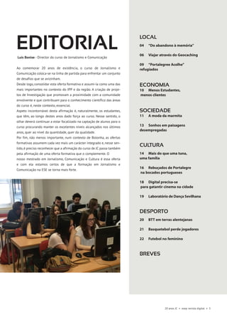20 anos JC • esep revista digital • 3
EDITORIALLuís Bonixe - Director do curso de Jornalismo e Comunicação
Ao comemorar 20 anos de existência, o curso de Jornalismo e
Comunicação coloca-se na linha de partida para enfrentar um conjunto
de desafios que se avizinham.
Desde logo, consolidar esta oferta formativa e assumi-la como uma das
mais importantes no contexto do IPP e da região. A criação de proje-
tos de Investigação que promovam a proximidade com a comunidade
envolvente e que contribuam para o conhecimento científico das áreas
do curso é, neste contexto, essencial.
Aspeto incontornável desta afirmação é, naturalmente, os estudantes,
que têm, ao longo destes anos dado força ao curso. Nesse sentido, o
olhar deverá continuar a estar focalizado na captação de alunos para o
curso procurando manter os excelentes níveis alcançados nos últimos
anos, quer ao nível da quantidade, quer da qualidade.
Por fim, não menos importante, num contexto de Bolonha, as ofertas
formativas assumem cada vez mais um carácter integrado e, nesse sen-
tido, é preciso reconhecer que a afirmação do curso de JC passa também
pela afirmação de uma oferta formativa que o complemente. O
nosso mestrado em Jornalismo, Comunicação e Cultura é essa oferta
e com ela estamos certos de que a formação em Jornalismo e
Comunicação na ESE se torna mais forte.
LOCAL
04 	 “Do abandono à memória” 		
	
06 	 Viajar através do Geocaching	
	
09	 “Portalegree Acolhe”
refugiados	
ECONOMIA
10 	Menos Estudantes,
menos clientes 		
SOCIEDADE
11 	A moda da marmita	
13 	Sonhos em paisagens
desempregadas 		
	
CULTURA
14 	Mais do que uma tuna,
uma família
16 	Rebuçados de Portalegre
na bocados portugueses
18 	Digital precisa-se
para gatantir cinema na cidade
19 	Laboratório de Dança Sevilhana
DESPORTO
20 	 BTT em terras alentejanas
21 	 Basquetebol perde jogadores
22 	Futebol no feminino
breves
 