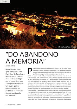 LOCAL
4 • esep revista digital • 20 anos JC
ortalegre tem um problema em mãos para resolver. Cada vez existem menos
habitantes e menos estudantes no município, o que leva a que muitos dos
edifícios sejam abandonados, muitos deles no centro histórico da cidade, ou
por falta de condições económicas ou por simples abandono.
Cidade em que, no ano de 1981, o número de edifícios construídos antes do ano de
1919 rondava os 3500. Este número tem vindo a diminuir, chegando-se a contabilizar
ser cerca de 1200 edifícios no ano de 2011, segundo o site da base de dados PORDATA.
Para além de edifícios de habitações, existem também aqueles que fazem parte da
paisagem e da história da cidade de Portalegre, como é o caso da emblemática fábrica
de cortiça que recebeu o nome do seu fundador, George Robinson, no século XIX. A
reabilitação arquitetónica e paisagística de todo o Espaço Robinson inclui o perímetro
da Fábrica Robinson, do Convento e Igreja de São Francisco e do Lagar adjacente.
Este projeto visa a valorizar a perspetiva histórica da cidade, como também enaltecer
e revitalizar o Património através da sua recuperação e adequação. Apesar de grande
parte deste espaço já se encontrar reestruturado e renovado, ainda há vestígios de
abandono, como o espaço da própria fábrica que atrai vários curiosos a visitar o local.
Outro caso de renovação de edifícios bem conhecido por parte dos Portalegrenses, é
o atual edifício da Câmara Municipal de Portalegre que antigamente fazia parte das
“Do abandono
à memória”
Nuno Saraiva, vice-
-presidente da Câmara
Municipal de Portalegre,
lembra que “a comuni-
dade tem de começar
por se identificar com
a sua própria cidade, e
tem quem ganhar
consciência da im-
portância da reabilita-
ção, da reutilização
dos edifícios.”
POR JOSÉ ANTUNES
P
 
