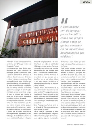 LOCAL
20 anos JC • esep revista digital • 5
A comunidade
tem de começar
por se identificar
com a sua própria
cidade, e tem de
ganhar consciên-
cia da importância
da reabilitação dos
edifícios.”.
instalações da Real Fábrica de Lanifícios,
construída em 1772, por ordem do
Marquês de Pombal.
Em conversa com Nuno Saraiva, vice-
presidente da Câmara Municipal de
Portalegre, quando questionado sobre
a possível reutilização e renovação de
edifícios abandonados para dinamizar
a cidade, o autarca responde que “essa
reutilização muitas vezes é obtida, por
exemplo, através de junção de edifícios.”
“As políticas de reabilitação e revitaliza-
ção dos centros históricos atualmente
apostam na coabitação de várias funções
(habitação, serviços e comércio) porque
só assim se entende que o tecido se
torna vivo, ou seja, que a utilização é
totalmente garantida”, acrecenta.
O vice-presidente considera o turismo
como “um motor económico que ofe-
rece retorno e nesse sentido qualquer
acção que beneficie o turismo, a reabili-
tação é encarada como um investimento.“
E afirma que a Câmara Municipal de
Portalegre tem em implementação uma
“estratégia de reabilitação urbana no
centro histórico de Portalegre e Alegrete,
oferecendo isenções de taxas e de bene-
fícios fiscais para ações de reabilitação.”.
A Câmara pretende também “aumentar
a proteção dos edifícios de interesse
arquitetónico para que a cidade man-
tenha a sua identidade e autenticidade.”
Nuno Santana termina afirmando: “A
comunidade tem que começar por se
identificar com a sua própria cidade,
e tem quem ganhar consciência da
importância da reabilitação, da reutiliza-
ção dos edifícios.”.
Exemplo disso é Mariana Costa, de 25
anos, administradora da conta na rede
social Facebook“Portalegre Abandonada”.
A página onde Mariana aproveita os seus
tempos livres para colocar as suas foto-
grafias de edifícios abandonados, dentro
e fora do município, como forma de apelo
à sociedade.
Como Portalegrense, Mariana sentiu-se
na obrigação de “fazer alguma coisa para
mudar o rumo da cidade”.
“Decidi começar a fotografar o aban-
dono a que Portalegre tinha chegado e
publicar na minha página de maneira a
poder espevitar algumas mentalidades.
De maneira a poder mostrar que temos
muito potencial, só falta quem aposte em
nós,” conta.
“Hoje em dia, em cada um desses pas-
seios existem sempre edifícios aban-
donados a estragar a paisagem. Não
pelo facto de serem feios, muito pelo
contrario, mas pelo facto de serem lindís-
simos e estarem praticamente em ruinas.“
Expressa a jovem portalegrense.
Mariana considera que uma das causas
de tanto abandono é o facto de “as pes-
soas irem embora à procura de melhor
qualidade de vida e o que ficou para trás,
ficou. São apenas recordações.”
A jovem apela também para que “alguém
consiga despertar Portalegre do sono
profundo. Existe tanto para ver, conhecer.
As cascatas, os conventos, os jardins, os
vários castelos, as belas fontes, os mira-
douros, as ruas calcetadas, os túneis sub-
terrâneos e os maravilhosos fragmentos
da muralha medieval. Portalegre é feita
de tudo isto e muito mais. E por tudo
isto eu fico triste por ver que a cada dia
que passa, cada vez mais pessoas a irem
embora.”
 