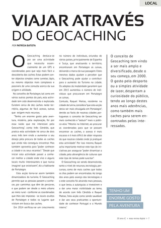 20 anos JC • esep revista digital • 7
Geocaching destaca-se
por ser uma actividade
que necessita essen-
cialmente de um GPS e
coordenadas para que seja mais fácil a
descoberta das caches. Estas podem con-
ter objectos simples como canetas, lápis,
ou mesmo objectos mais complexos e
passiveis de uma consulta acerca da sua
origem e utilidade.
No concelho de Portalegre, tal como em
vários outros pontos do país, esta activi-
dade tem sido desenvolvida e explorada.
Existem cerca de dez caches neste ter-
ritório, algumas de fácil acesso, outras
que exigem mais recursos.
“Tenho um enorme gosto pela aven-
tura, mistério, pela exploração, foi por
essa razão que me interessei pelo
Geocaching”, conta Inês Cândido, que
pratica esta actividade há cerca de dois
anos. Inês tem vindo a aumentar o seu
desejo pela procura de todas as caches
que ainda não conseguiu encontrar. Mas
também aproveita para “poder conhecer
a cidade e os seus recantos”: “Desde que
iniciei esta actividade passei a conhe-
cer melhor a cidade onde vivo e alguns
locais muito interessantes e que nunca
imaginei que existissem”, diz a habitante
de Portalegre.
Esta acção torna-se assim também
dinamizadora do turismo. O Geocaching
permite que as pessoas passem a conhe-
cer, por caminhos que têm de percorrer,
e que podem ser desde o meio urbano
ao meio rural - conforme as coordenadas
que lhes são impostas - os locais ocultos
de Portalegre e todos os lugares que
visitam em busca das caches.
Em 2014 verificou-se um crescimento
no número de indivíduos, oriundos de
vários países, principalmente de Espanha
e Suíça, que analisando o território,
encontraram em Portalegre as caixas,
deixando a marca da sua passagem. Estes
mesmos dados ajudam a perceber que
o Geocaching pode ajudar a contribuir
para o aumento do Turismo na cidade.
Os adeptos da modalidade garantem que
em 2015 aumentou o número de indi-
víduos que procuraram em Portalegre
as caixas.
Contudo, Raquel Matias, residente na
cidade de Leiria,considera“que esta acção
devia ser mais divulgada em Portalegre”,
devido ao facto de noutras cidades por-
tuguesas o conceito de Geocaching ser
mais conhecido e “seduzir” mais o públi-
co-alvo. “Mesmo na Internet, ao procurar
as coordenadas para que se possam
encontrar as caches, o acesso é mais
escasso e é mais difícil de obter resposta
do que noutras cidades onde já pratiquei
esta actividade”. Por isso mesmo, Raquel
acha importante motivar este tipo de ini-
ciativas por assegurar “poder dinamizar a
cidade, pela abrangência de culturas que
este tipo de temas pode suscitar”.
O Geocaching vai sendo desenvolvido,
tanto a nível de resursos, tecnologia, per-
cursos, como de mais caches que todos
os dias podem ser encontradas. Ao longo
dos anos pelo avanço das tecnologias e
o este conceito foi atraindo mais pessoas,
o que levou a autarquias a investirem e
a dar uma maior visibilidade ao tema,
de acordo com Inês Cândido e Raquel
Matias, “esta acção como sendo saudável
e dar aos seus praticantes a oportuni-
dade de conhecer Portugal e o Mundo
inteiro.”
VIAJAR através
do Geocaching
O
Tenho um
enorme gosto
pela aventura
O conceito de
Geocaching tem vindo
a ser mais amplo e
diversificado, desde o
seu começo, em 2000.
O gosto pelo desporto
ou a simples atividade
de lazer, despertam a
curiosidade do público,
tendo ao longo destes
anos mais aderências,
como também mais
caches para serem en-
contrados pelos inte-
ressados.
POR PATRÍCIA BATISTA
LOCAL
 
