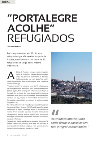 8 • esep revista digital • 20 anos JC
Cáritas de Portalegre começou a apoiar refugiados
no fim de 2012 com a chegada de três refugiados
vindos do centro de acolhimento da Bobadela
(CAR), que decidiu criar mais “postos” de acolhi-
mento, redistribuindo assim os que chegam pelas capitais de
distrito de Portugal.
“Portalegre acolhe” de momento cerca de 15 refugiados de
nacionalidades como Bielorrússia, Serra Leoa, Costa de Marfim,
Etiópia, Nigéria, Mali, e Congo. Os refugiados que chegam a
Portugal vêm a maioria das vezes porque pediram junto da
embaixada asilo político, ou por recearem serem perseguidos
devido à sua raça, religião ou nacionalidade. Ao chegarem a
Portugal são encaminhados para o centro de acolhimento para
refugiados (CAR).
No âmbito do Programa do Fundo Europeu para a Integração de
Nacionais de Países Terceiros (FEINPT), a Cáritas de Portalegre
desenvolveu o projeto “Portalegre Acolhe”, e no decorrer do
mesmo foram realizadas algumas atividades interculturais,
nomeadamente algumas festas e passeios pelos arredores de
Portalegre, Alter do Chão e Nisa foram alguns dos locais visita-
dos pelos refugiados.
Segundo Luís Mamão, da Cáritas, os refugiados dizem que “se
sentem [dentro dos possíveis] muito bem em Portalegre e
que na cidade têm de tudo um pouco e são apoiados de uma
maneira tal, que nunca seria possível em Lisboa”.
“Portalegre
acolhe”
refugiados
A
POR DANIELA PAULO
Portalegre recebeu em 2015 cinco
refugiados que vão receber o apoio da
Cáritas, totalizando assim cerca de 15
refugiados ao cargo desta mesma
instituição.
LOCAL
Actividades interculturais
como festas e passeios ten-
tam integrar comunidades. ”
 