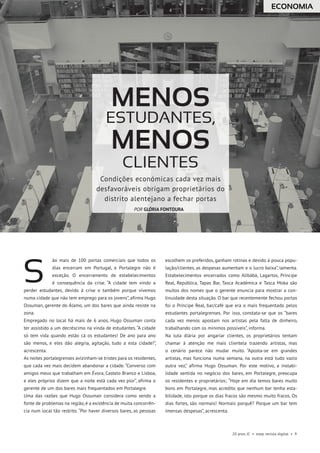 20 anos JC • esep revista digital • 9
ão mais de 100 portas comerciais que todos os
dias encerram em Portugal, e Portalegre não é
exceção. O encerramento de estabelecimentos
é consequência da crise. “A cidade tem vindo a
perder estudantes, devido à crise e também porque vivemos
numa cidade que não tem emprego para os jovens”, afirma Hugo
Ossuman, gerente do Álamo, um dos bares que ainda resiste na
zona.
Empregado no local há mais de 6 anos, Hugo Ossuman conta
ter assistido a um decréscimo na vinda de estudantes. “A cidade
só tem vida quando estão cá os estudantes! De ano para ano
são menos, e eles dão alegria, agitação, tudo a esta cidade!”,
acrescenta.
As noites portalegrenses avizinham-se tristes para os residentes,
que cada vez mais decidem abandonar a cidade. “Converso com
amigos meus que trabalham em Évora, Castelo Branco e Lisboa,
e eles próprios dizem que a noite está cada vez pior”, afirma o
gerente de um dos bares mais frequentados em Portalegre.
Uma das razões que Hugo Ossuman considera como sendo a
fonte de problemas na região, é a existência de muita concorrên-
cia num local tão restrito. “Por haver diversos bares, as pessoas
escolhem os preferidos, ganham rotinas e devido à pouca popu-
lação/clientes, as despesas aumentam e o lucro baixa”, lamenta.
Estabelecimentos encerrados como Alibábá, Lagartos, Príncipe
Real, República, Tapas Bar, Tasca Académica e Tasca Moka são
muitos dos nomes que o gerente enuncia para mostrar a con-
tinuidade desta situação. O bar que recentemente fechou portas
foi o Príncipe Real, bar/café que era o mais frequentado pelos
estudantes portalegrenses. Por isso, constata-se que os “bares
cada vez menos apostam nos artistas pela falta de dinheiro,
trabalhando com os mínimos possíveis”, informa.
Na luta diária por angariar clientes, os proprietários tentam
chamar à atenção me mais clientela trazendo artistas, mas
o cenário parece não mudar muito. “Aposta-se em grandes
artistas, mas funciona numa semana, na outra está tudo vazio
outra vez,” afirma Hugo Ossuman. Por este motivo, a instabi-
lidade sentida no negócio dos bares, em Portalegre, preocupa
os residentes e proprietários:. “Hoje em dia temos bares muito
bons em Portalegre, mas acredito que nenhum bar tenha esta-
bilidade, isto porque os dias fracos são mesmo muito fracos. Os
dias fortes, são normais! Normais porquê? Porque um bar tem
imensas despesas”, acrescenta.
S
ECONOMIA
Menos
estudantes,
Menos
CLIENTES
Condições económicas cada vez mais
desfavoráveis obrigam proprietários do
distrito alentejano a fechar portas
POR GLÓRIA FONTOURA
 