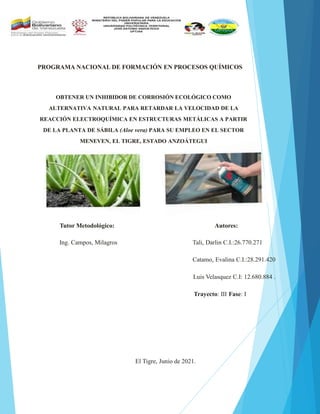 PROGRAMA NACIONAL DE FORMACIÓN EN PROCESOS QUÍMICOS
OBTENER UN INHIBIDOR DE CORROSIÓN ECOLÓGICO COMO
ALTERNATIVA NATURAL PARA RETARDAR LA VELOCIDAD DE LA
REACCIÓN ELECTROQUÍMICA EN ESTRUCTURAS METÁLICAS A PARTIR
DE LA PLANTA DE SÁBILA (Aloe vera) PARA SU EMPLEO EN EL SECTOR
MENEVEN, EL TIGRE, ESTADO ANZOÁTEGUI
Tutor Metodológico: Autores:
Ing. Campos, Milagros Tali, Darlin C.I.:26.770.271
Catamo, Evalina C.I.:28.291.420
Luis Velasquez C.I: 12.680.884 .
Trayecto: III Fase: I
El Tigre, Junio de 2021.
 