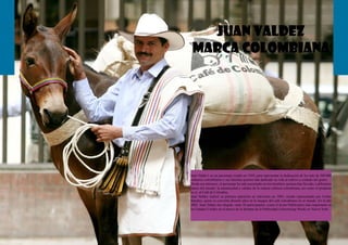 14 15
juan valdez
marca colombianA
Juan Valdez1 es un personaje creado en 1959, para representar la dedicación de los más de 500.000
cafeteros colombianos y sus familias quienes han dedicado su vida al cultivo y cuidado del grano.
Desde ese entonces, el personaje ha sido encarnado en tres hombres quienes han llevado, a diferentes
países del mundo, la autenticidad y calidez de la cultura cafetera colombiana, así como el producto
en sí, el Café de Colombia.
Juan Valdez realizó su primera aparición en televisión en 1983, siendo representado por Carlos
Sánchez, quien se convirtió durante años en la imagen del café colombiano en el mundo. En el año
2005, Juan Valdez fue elegido, entre 26 participantes, como el Icono Publicitario más importante en
los Estados Unidos en el marco de la Semana de la Publicidad (Advertising Week) en Nueva York.
 