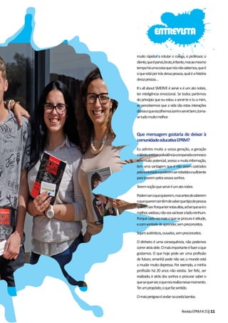 RevistaEPRM#25|11
muito rápidos a rotular o colega, o professor, o
cliente,queéparvo,bruto,irritante,masaomesmo
tempoháumacoisaquenósnãosabemos,queé
oqueestáportrásdessapessoa,qualéahistória
dessapessoa…
It´sallaboutSMERVEéservireéumatonobre,
ter inteligência emocional. Se todos partirmos
doprincípioqueeuestouaservir-teetuamim,
se percebermos que a vida são estas interações
diáriasequeescolhemossorrireservirbem,torna-
setudomuitomelhor.
Que mensagem gostaria de deixar à
comunidadeeducativaEPRM?
Eu admiro muito a vossa geração, a geração
milénio,avossapolivalênciacomparadaconnosco
temmuitopotencial,acessoamuitainformação,
tem uma vantagem que é não serem castrados
pelasociedadeepoderemserrebeldesosuficiente
paralutarempelosvossossonhos.
Teremnoçãoqueserviréumatonobre.
Podemseroquequiserem,masantesdesaberem
oquequeremsertêmdesaberquetipodepessoa
queremser.Porqueternotasaltas,acharqueseéo
melhor,vaidoso,nãovosvailevaraladonenhum.
Porquecadavezmaisoqueseprocuraéatitude,
ecomvontadedeaprender,sempreconceitos.
Sejamautênticos,ousados,sempreconceitos.
O dinheiro é uma consequência, não podemos
correratrásdele.Omaisimportanteéfazeroque
gostamos. O que hoje pode ser uma profissão
de futuro, amanhã pode não ser, o mundo está
a mudar muito depressa. Por exemplo, a minha
profissão há 20 anos não existia. Ser feliz, ser
realizado, ir atrás dos sonhos e procurar saber o
quesequerser,oquenosrealizanessemomento.
Terumpropósito,oquefazsentido.
Omaisperigosoéandarnacordabamba.
ENTREVISTA
 