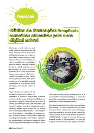 12|RevistaEPRM#25
Sabemos que o mundo mudou, mas a sala
deaulamantém-seigual.Sabemosquepelo
menos metade dos nossos alunos vai ter
profissõesqueaindanãoprevemos.Sabemos
queomundodotrabalhoesperaqueaescola
prepareosalunoscomascompetênciaspara
enfrentarosdesafiosdeummundolíquidoe
repleto de incertezas. Então que habilidades
têmdelevar,àsaídadaescola,osalunos,para
aplicar no espaço de trabalho? As empresas
esperam que os futuros trabalhadores
cheguem ao mercado de trabalho com a
capacidadederesolverproblemas,trabalhar
em equipa, ter pensamento crítico, possuir
competências de literacia digital, capacidade
de liderança e ser proficiente em línguas
estrangeiras. Estará a escola a fazer este
caminho?
Ninguém duvida que os problemas de hoje
são radicais e exigem que se resolvam com
competências de colaboração, inovação global, criatividade
eentendimentodosavançosdainteligênciaartificial,porque
sãoossereshumanosquecriamecontrolamasmáquinas.Já
sabemosqueainformaçãoéubíqua,estáemqualquerlugar
e acessível a qualquer hora, não se restringindo à escola, o
quepermiteampliarasparedesdasaladeaula,comabertura
paraacuriosidade,otrabalhocolaborativoeautónomoepara
redes de aprendizagem, e a tecnologia pode ajudar, porque
está cada vez mais fácil de usar. Para potenciar contextos de
aprendizagem enriquecidos por tecnologias é importante
que enquanto docentes tenhamos as competências digitais
necessárias para facilmente integrar as tecnologias, que os
alunos usam no espaço privado, mas estão proibidos de as
usar como ferramentas de aprendizagem, na maioria das
escolas.Estecontextolevantamuitosdesafiosàformaçãode
professoresqueéprecisoentenderefomentar.
Aformaçãodeprofessoreséumdosfatoresmaisimportantes
para melhorar a educação, mas também dos mais difíceis
de resolver. Os bons professores não nascem já feitos, pelo
contrário,têmqueformar-seaolongodavida,sejaatravésde
açõesdeformação,sejapormeiodediferentesatuações.Para
a UNESCO (2014), a formação de professores deve ser uma
prioridade em todos os sistemas educativos, por serem eles
osagentestransformadoresdaescola.Julgamosqueaoficina
Formação
Oﬁcina de Formação:Oﬁcina de Formação: Criação deCriação de
conteúdos educativos para a eraconteúdos educativos para a era
digital móveldigital móvel
 