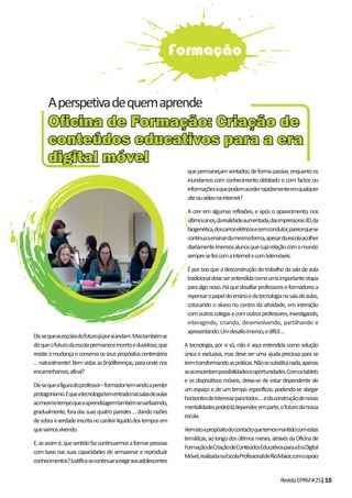 RevistaEPRM#25|15
Diz-sequeasescolasdofuturojáporaíandam.Mastambémse
dizqueofuturodaescolapermaneceincertoeduvidoso,que
resisteàmudançaeconservaosseuspropósitoscentenários
…naturalmente!Bemvistasas(in)diferenças,paraondenos
encaminhamos,afinal?
Diz-sequeafiguradoprofessor–formadortemvindoaperder
protagonismo.Equeatecnologiatementradonassalasdeaulas
aomesmotempoqueaaprendizagemtambémsevaifazendo,
gradualmente,foradassuasquatroparedes…dandorazões
desobraàverdadeinscritanocaráterlíquidodostemposem
quevamosvivendo.
E,seassimé,quesentidofazcontinuarmosaformarpessoas
com base nas suas capacidades de armazenar e reproduzir
conhecimentos?Justifica-secontinuaraexigiraosadolescentes
quepermaneçamsentados,deformapassiva,enquantoos
inundamos com conhecimento debitado e com factos ou
informaçõesaquepodemacederrapidamenteemqualquer
siteouvídeonainternet?
A crer em algumas reflexões, e após o aparecimento, nos
últimosanos,darealidadeaumentada,dasimpressoras3D,da
biogenética,doscarroselétricosesemcondutor,parecequese
continuaaensinardamesmaforma,apesardaescolaacolher
diariamenteimensosalunosquecujarelaçãocomomundo
sempresefezcomainternetecomtelemóveis.
Éporissoqueadesconstruçãodotrabalhodasaladeaula
tradicionaldeveserentendidacomoumaimportanteetapa
paraalgonovo.Háquedesafiarprofessoreseformadoresa
repensaropapeldoensinoedatecnologianasaladeaulas,
colocando o aluno no centro da atividade, em interação
comoutroscolegasecomoutrosprofessores,investigando,
interagindo, criando, desenvolvendo, partilhando e
apresentando.Umdesafioimenso,edifícil…
A tecnologia, por si só, não é aqui entendida como solução
única e exclusiva, mas deve ser uma ajuda preciosa para se
iremtransformandoaspráticas.Nãosesubstituinada,apenas
seacrescentampossibilidadeseoportunidades.Comostablets
e os dispositivos móveis, deixa-se de estar dependente de
um espaço e de um tempo específicos, podendo-se alargar
horizontesdeinteresseparatodos…edaconstruçãodenovas
mentalidadespode(rá)depender,emparte,ofuturodanossa
escola.
Vemistoapropósitodocontactoquetemosmantidocomestas
temáticas,aolongodosúltimosmeses,atravésdaOficinade
FormaçãodeCriaçãodeConteúdosEducativosparaaEraDigital
Móvel,realizadanaEscolaProfissionaldeRioMaior,comoapoio
Formação
Oﬁcina de Formação: Criação deOﬁcina de Formação: Criação de
conteúdos educativos para a eraconteúdos educativos para a era
digital móveldigital móvel
Aperspetivadequemaprende
 