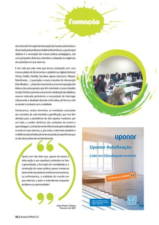 16|RevistaEPRM#25
docentrodeFormaçãodaAssociaçãodeEscolasLezíriaOeste,e
dinamizadapelaprofessoraAdelinaMariaMoura,cujoprincipal
objetivo é a renovação das nossas práticas pedagógicas, sob
umaperspetivadinâmica,interativaeadaptadaàsexigências
dasociedadeemquevivemos.
E tem sido por este meio que temos contactado com uma
imensaplateiadeferramentaseplataformasdigitais(Kahoot,
Vimeo, Padlet, Weebly, Socrative, Jigsaw classroom, Flipquiz,
Mentimeter,…)associadasanovosconceitosdeintervenção
(Gamification,…),levandonovamenteaumarecomposiçãodas
ideiasedospressupostosquetêmorientadoonossotrabalho
escolar.Defacto,perantearecorrentecristalizaçãodasdidáticas,
assume reiterada pertinência a necessidade de interrogar
ciclicamenteaatividadedocenteeformativa,deformaanão
seperderocontactocomarealidade.
Destacamos, nestes domínios, as novidades associadas
aos conceitos de aula invertida e gamificação, que nos têm
alertado para a persistência de dois aspetos nucleares: por
um lado, o caráter dinâmico dos contextos de ensino e
aprendizagem,constantementeinfluenciadopelarealidadedo
mundoemquevivemos,e,poroutro,oelementoaleatórioe
multidimensionalhabitualmenteassociadoàsexperiênciasque
sevãodesenvolvendoterritorialmente.
Quero com isto dizer que, apesar do acesso à
informaçãoeaosrespetivosconteúdosserlivre
egeneralizado,aformaçãodementalidadesea
construção de novas práticas parece manter-se
claramenteassociadaaomodocomoencaramos,
ou enfrentamos, a realidade do mundo em
quevivemos,eassimaentendemosenquanto
problemaouoportunidade!
Formação
www.uponor.PTJoão Paulo Colaço
Técnico do GAT
 