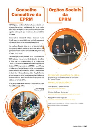 RevistaEPRM#25|17
A EPRM possui um Conselho Consultivo, constituído por
cerca de 40 empresas e entidades que têm como missão
opinaracercadoProjetoEducativodaEscola,bemcomofazer
sugestõessobreaquelaque,emcadaano,deveseraOferta
Formativa.
A consequência prática desta política e desta visão é uma
elevadataxadeempregabilidade,quesecifra,6mesesapósa
conclusãodaformação,emvaloressuperioresa80%.
Este resultado não pode deixar de ser considerado notável,
tantomaisquevivemosnumtempoemquesefalatantode
“geração nem nem” e em que mais de 30% dos jovens não
consegueumemprego.
Comestesobjetivosbempresentes,nodia20defevereirode
2017 realizou-se mais uma reunião do Conselho Consultivo
da EPRM, que contou com a presença da Srª Presidente da
Câmara Municipal de Rio Maior, Presidente da Assembleia
GeraldaEPRMerepresentantedaCIMLT,DrªIsauraMorais,
oPresidentedoConselhodeGerência,Eng.LopesCandoso,e
todososmembrosdoConselhodeGerência,orepresentante
Sindicato das Industrias Elétricas Sul e Ilhas, Sr. Renato
Santos, Representante da Santa Casa da Misericórdia, dois
representantes dos alunos e mais cerca de 20 empresas /
entidadesparceirasdaEPRM.
Muitoobrigadaporcontribuíremcomavossacolaboraçãono
ProjetoEducativodaEPRM.
Inês Sequeira
Técnica do GAT
Conselho
Consultivo da
EPRM
Orgãos Sociais
da
EPRM
PRESIDENTE DA ASSEMBLEIA GERAL
Presidente da Câmara Municipal de Rio Maior,
Dr.ª Isaura Morais|
CONSELHO DE GERÊNCIA
João António Lopes Candoso
[Câmara Municipal de Rio Maior]
Adelino da Costa Bernardes
[Associação de Produtores Agrícolas da Região de Rio Maior]
Sérgio Mendes Gonçalves
[Associação Empresarial do Concelho de Rio Maior]
A EPRM é propriedade do Município de Rio Maior, da Associação de Produtores Agrícolas da Região de Rio
Maior e da Associação Empresarial do Concelho de Rio Maior.
 