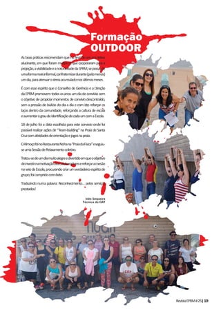 RevistaEPRM#25|19
Asboaspráticasrecomendamquenofinaldeumanoletivo
alucinante,emqueforammuitososquecooperaramparaa
projeção,avisibilidadeeanotoriedadedaEPRM,sepossa,de
umaformamaisinformal,confraternizardurante(pelomenos)
umdia,paraatenuarostressacumuladonosúltimosmeses.
ÉcomesseespíritoqueoConselhodeGerênciaeaDireção
daEPRMpromovemtodososanosumdiadeconvíviocom
o objetivo de propiciar momentos de convívio descontraído,
sem a pressão do bulício do dia a dia e com isto reforçar os
laços dentro da comunidade, reforçando a cultura de escola
eaumentarograudeidentificaçãodecadaumcomaEscola.
18 de julho foi a data escolhida para este convívio onde foi
possível realizar ações de “Team-building” na Praia de Santa
Cruzcomatividadesdeorientaçãoejogosnapraia.
OAlmoçofoinoRestauranteNohana“PraiadaFísica”eseguiu-
seumaSessãodeRelaxamentocoletivo.
Tratou-sedeumdiamuitoalegreedivertidoemqueoobjetivo
deinvestirnamotivaçãodoscolaboradoresereforçaracoesão
noseiodaEscola,procurandocriarumverdadeiroespíritode
grupo,foicumpridocomêxito.
Traduzindo numa palavra: Reconhecimento… pelos serviços
prestados!
Inês Sequeira
Técnica do GAT
Formação
OUTDOOR
 