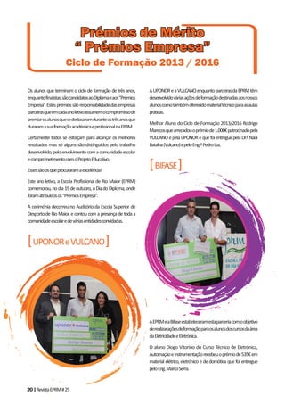 20|RevistaEPRM#25
Os alunos que terminam o ciclo de formação de três anos,
enquantofinalistas,sãocandidatosaoDiplomaeaos“Prémios
Empresa”.Estesprémiossãoresponsabilidadedasempresas
parceirasqueemcadaanoletivoassumemocompromissode
premiarosalunosquesedestacaramduranteostrêsanosque
duraramasuaformaçãoacadémicaeprofissionalnaEPRM.
Certamente todos se esforçam para alcançar os melhores
resultados mas só alguns são distinguidos pelo trabalho
desenvolvido,peloenvolvimentocomacomunidadeescolar
ecomprometimentocomoProjetoEducativo.
Essessãoosqueprocuraramaexcelência!
Este ano letivo, a Escola Profissional de Rio Maior (EPRM)
comemorou,nodia19deoutubro,oDiadoDiploma,onde
foramatribuídosos“PrémiosEmpresa”.
A cerimónia decorreu no Auditório da Escola Superior de
Desporto de Rio Maior, e contou com a presença de toda a
comunidadeescolaredeváriasentidadesconvidadas.
[UPONOReVULCANO]
AUPONOReaVULCANOenquantoparceirasdaEPRMtêm
desenvolvidováriasaçõesdeformaçãodestinadasaosnossos
alunoscomotambémoferecidomaterialtécnicoparaasaulas
práticas.
Melhor Aluno do Ciclo de Formação 2013/2016 Rodrigo
Marecosquearrecadouoprémiode1.000€patrocinadopela
VULCANOepelaUPONORequefoientreguepelaDr.ªNadi
Batalha(Vulcano)epeloEng.ºPedroLuz.
[BIFASE]
AEPRMeaBifaseestabeleceramestaparceriacomoobjetivo
derealizaraçõesdeformaçãoparaosalunosdoscursosdaárea
daEletricidadeeEletrónica.
O aluno Diogo Vitorino do Curso Técnico de Eletrónica,
AutomaçãoeInstrumentaçãorecebeuoprémiode535€em
material elétrico, eletrónico e de domótica que foi entregue
peloEng.MarcoSerra.
Prémios de MéritoPrémios de Mérito
“ Prémios Empresa”“ Prémios Empresa”
Ciclo de Formação 2013 / 2016
 