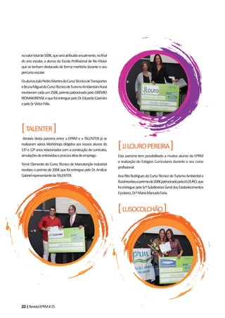 22|RevistaEPRM#25
novalortotalde500€,queseráatribuídoanualmente,nofinal
do ano escolar, a alunos da Escola Profissional de Rio Maior
quesetenhamdestacadodeformameritóriaduranteoseu
percursoescolar.
OsalunosJoãoPedroMartinsdoCursoTécnicodeTransportes
eBrunaMigueldoCursoTécnicodeTurismoAmbientaleRural
receberamcadaum250€,prémiopatrocinadopeloGRÉMIO
RIOMAIORENSEequefoientreguepeloDr.EduardoCasimiro
epeloSr.VictorFélix.
[TALENTER]
Através desta parceria entre a EPRM e a TALENTER já se
realizaram vários Workshops dirigidos aos nossos alunos do
11ºe12ºanosrelacionadoscomaconstruçãodecurrículos,
simulaçõesdeentrevistaseprocuraativadeemprego.
Tomé Clemente do Curso Técnico de Manutenção Industrial
recebeuoprémiode200€quefoientreguepeloDr.Amílcar
GabrielrepresentantedaTALENTER.
[JJLOUROPEREIRA]
Esta parceria tem possibilitado a muitos alunos da EPRM
a realização de Estágios Curriculares durante o seu curso
profissional.
AnaRitaRodriguesdoCursoTécnicodeTurismoAmbientale
Ruralrecebeuoprémiode200€patrocinadopelaJJLOURO,que
foientreguepelaSr.ªSubdiretoraGeraldosEstabelecimentos
Escolares,Dr.ªMariaManuelaFaria.
[LUSOCOLCHÃO]
 