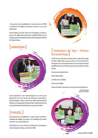 RevistaEPRM#25|23
Esta parceria tem possibilitado a muitos alunos da EPRM
a realização de Estágios Curriculares durante o seu curso
profissional.
Diana Martins do Curso Técnico de Transportes, recebeu o
prémio de 200€ patrocinado pela LUSOCOLCHÃO, que foi
entreguepelaSrªPresidentedaCâmaraMunicipaldeRioMaior,
Dr.ªIsauraMorais.
[MIRATERRA]
Samuel Agostinho ( com representação da sua irmã, Laura
Agostinho), do Curso Técnico de Eletrónica, Automação e
Instrumentação,recebeuoprémiode100€,patrocinadopela
MiraterraeentreguepeloPresidentedoConselhodeGerência
daEscolaProfissionaldeRioMaior,Eng.LopesCandoso.
[FRAVIZEL]
Esta parceria tem possibilitado a muitos alunos da EPRM a
realizaçãodeEstágiosCurricularesnasinstalaçõesdaFravizel,
duranteoseucursoprofissional.
Cátia Marcos do Curso Técnico de Eletrónica, Automação e
Instrumentaçãorecebeuoprémiode100€.
[ Rodoviária do Tejo – Prémio
FernandoRosa]
OPrémioFernandoRosajáexistedesdeociclodeformação
de2003/2006,datasemqueocorreuo1ºCursoTécnicode
Transporteseemquepelaprimeiravezumaempresaparceira
daEPRMpremiouosmelhoresalunosdoCursopeloseumérito
escolar.
Osalunospremiadosforam:
PedroFilipe(250€);
AnaRitaGomes(250€);
ElsaFonseca(500€).
MuitosParabénseboasortenovossopercursoprofissional!
Inês Sequeira
Técnica do GAT
 