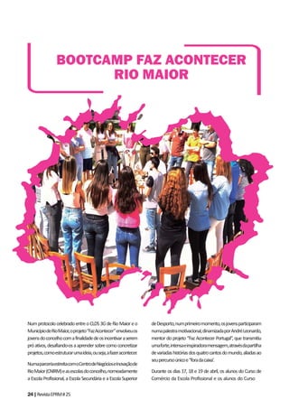 24|RevistaEPRM#25
NumprotocolocelebradoentreoCLDS3GdeRioMaioreo
MunicípiodeRioMaior,oprojeto“FazAcontecer”envolveuos
jovensdoconcelhocomafinalidadedeosincentivaraserem
próativos,desafiando-osaaprendersobrecomoconcretizar
projetos,comoestruturarumaideia,ouseja,afazeracontecer.
NumaparceriaestreitacomoCentrodeNegócioseInovaçãode
RioMaior(CNIRM)easescolasdoconcelho,nomeadamente
a Escola Profissional, a Escola Secundária e a Escola Superior
deDesporto,numprimeiromomento,osjovensparticiparam
numapalestramotivacional,dinamizadaporAndréLeonardo,
mentor do projeto “Faz Acontecer Portugal”, que transmitiu
umaforte,intensaeinspiradoramensagem,atravésdapartilha
devariadashistóriasdosquatrocantosdomundo,aliadasao
seupercursoúnicoe“foradacaixa’.
Durante os dias 17, 18 e 19 de abril, os alunos do Curso de
Comércio da Escola Profissional e os alunos do Curso de
BOOTCAMP FAZ ACONTECER
RIO MAIOR
 
