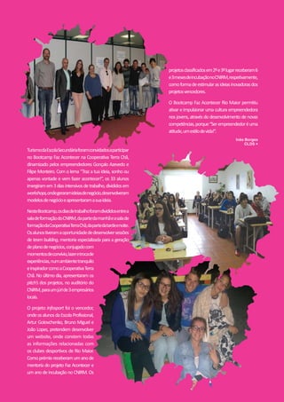 RevistaEPRM#25|25
TurismodaEscolaSecundáriaforamconvidadosaparticipar
no Bootcamp Faz Acontecer na Cooperativa Terra Chã,
dinamizado pelos empreendedores Gonçalo Azevedo e
Filipe Monteiro. Com o lema “Traz a tua ideia, sonho ou
apenas vontade e vem fazer acontecer!”, os 33 alunos
imergiramem3diasintensivosdetrabalho,divididosem
workshops,ondegeraramideiasdenegócio,desenvolveram
modelosdenegócioeapresentaramasuaideia.
NesteBootcamp,osdiasdetrabalhoforamdivididosentrea
saladeformaçãodoCNIRM,dapartedamanhãeasalade
formaçãodaCooperativaTerraChã,dapartedatardeenoite.
Osalunostiveramaoportunidadededesenvolversessões
de team building, mentoria especializada para a geração
deplanodenegócios,conjugadocom
momentosdeconvívio,lazeretrocade
experiências,numambientetranquilo
einspiradorcomoaCooperativaTerra
Chã. No último dia, apresentaram os
pitch’s dos projetos, no auditório do
CNIRM,paraumjúride3empresários
locais.
O projeto Infosport foi o vencedor,
ondeosalunosdaEscolaProfissional,
Artur Golovchenko, Bruno Miguel e
João Lopes, pretendem desenvolver
um website, onde constem todas
as informações relacionadas com
os clubes desportivos de Rio Maior.
Comoprémioreceberamumanode
mentoria do projeto Faz Acontecer e
um ano de incubação no CNIRM. Os
projetosclassificadosem2ºe3ºlugarreceberam6
e3mesesdeincubaçãonoCNIRM,respetivamente,
comoformadeestimularasideiasinovadorasdos
projetosvencedores.
O Bootcamp Faz Acontecer Rio Maior permitiu
ativar e impulsionar uma cultura empreendedora
nos jovens, através do desenvolvimento de novas
competências,porque“Serempreendedoréuma
atitude,umestilodevida!”.
Inês Borges
CLDS +
 