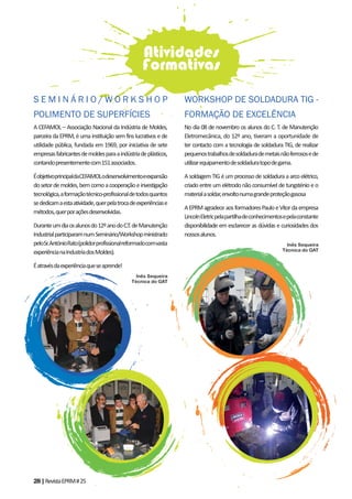 28|RevistaEPRM#25
A CEFAMOL – Associação Nacional da Indústria de Moldes,
parceira da EPRM, é uma instituição sem fins lucrativos e de
utilidade pública, fundada em 1969, por iniciativa de sete
empresasfabricantesdemoldesparaaindústriadeplásticos,
contandopresentementecom151associados.
ÉobjetivoprincipaldaCEFAMOLodesenvolvimentoeexpansão
dosetordemoldes,bemcomoacooperaçãoeinvestigação
tecnológica,aformaçãotécnico-profissionaldetodosquantos
sededicamaestaatividade,querpelatrocadeexperiênciase
métodos,querporaçõesdesenvolvidas.
Duranteumdiaosalunosdo12ºanodoC.T.deManutenção
IndustrialparticiparamnumSeminário/Workshopministrado
peloSr.AntónioRato(polidorprofissionalreformadocomvasta
experiêncianaIndustriadosMoldes).
Éatravésdaexperiênciaqueseaprende!
Inês Sequeira
Técnica do GAT
Atividades
Formativas
No dia 08 de novembro os alunos do C. T. de Manutenção
Eletromecânica, do 12º ano, tiveram a oportunidade de
ter contacto com a tecnologia de soldadura TIG, de realizar
pequenostrabalhosdesoldadurademetaisnãoferrososede
utilizarequipamentodesoldaduratopodegama.
A soldagem TIG é um processo de soldadura a arco elétrico,
criado entre um elétrodo não consumível de tungsténio e o
materialasoldar,envoltonumagrandeproteçãogasosa
AEPRMagradeceaosformadoresPauloeVítordaempresa
LincolnEletricpelapartilhadeconhecimentosepelaconstante
disponibilidade em esclarecer as dúvidas e curiosidades dos
nossosalunos.
Inês Sequeira
Técnica do GAT
S E M I N Á R I O / W O R K S H O P
POLIMENTO DE SUPERFÍCIES
WORKSHOP DE SOLDADURA TIG -
FORMAÇÃO DE EXCELÊNCIA
 