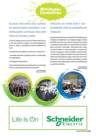 RevistaEPRM#25|29
Os alunos finalistas de duas turmas da EPRM deslocaram-se
a Leiria para conhecer e explorar um Camião Exposição da
Siemens e visitar os Laboratórios do Instituto Politécnico de
Leiria.
Estavisitatevecomoobjetivoosalunosteremcontactocom:
-tecnologiasassociadasàproteção,controloemonitorização
deenergiaelétrica;
-tecnologiadeeletromecânica;
Outravertentedestavisitaesteverelacionadacomaorientação
escolareaapresentaçãodaofertaformativadoIPL.
Inês Sequeira
Técnica do GAT
ALUNOS FINALISTAS DOS CURSOS
DE MANUTENÇÃO INDUSTRIAL E DE
INSTALAÇÕES ELÉTRICAS REALIZAM
VISITA DE ESTUDO A LEIRIA
PARCERIA DA EPRM COM A ACT -
AUTORIDADE PARA AS CONDIÇÕES NO
TRABALHO
Atividades
Formativas
EstaaçãodeformaçãopromovidapelaACT(Autoridadeparaas
CondiçõesnoTrabalho)temcomoobjetivosdivulgaraHistória
doDNPST,promoverumaculturadePrevençãoqueabranja
asociedadeemgeral,dandoumespecialênfaseaospúblicos
jovens, promover a informação e informação sobre o stress
nolocaldetrabalho,osriscospsicossociaiseosimpactosdos
mesmosnasegurançaesaúdenotrabalho,eaindapromover
amelhoriadascondiçõesdetrabalhoedasaúdeebemestar.O
público-alvodestaaçãoforamtodososalunosdo12ºanoque
sepreparam,numfuturomuitobreve,paraintegraromercado
detrabalho,ondeestarãosujeitosaenfrentarasrealidadespara
asquaisforamalertados.
Inês Sequeira
Técnica do GAT
 