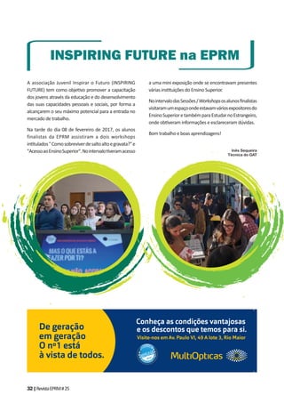 32|RevistaEPRM#25
A associação Juvenil Inspirar o Futuro (INSPIRING
FUTURE) tem como obje vo promover a capacitação
dos jovens através da educação e do desenvolvimento
das suas capacidades pessoais e sociais, por forma a
alcançarem o seu máximo potencial para a entrada no
mercado de trabalho.
Na tarde do dia 08 de fevereiro de 2017, os alunos
finalistas da EPRM assistiram a dois workshops
in tulados"Comosobreviverdesaltoaltoegravata?"e
"AcessoaoEnsinoSuperior".Nointervalo veramacesso
INSPIRING FUTURE na EPRM
a uma mini exposição onde se encontravam presentes
várias ins tuições do Ensino Superior.
NointervalodasSessões/Workshopsosalunosﬁnalistas
visitaramumespaçoondeestavamváriosexpositoresdo
EnsinoSuperioretambémparaEstudarnoEstrangeiro,
onde ob veram informações e esclareceram dúvidas.
Bom trabalho e boas aprendizagens!
Inês Sequeira
Técnica do GAT
De geração
em geração
O nº1 está
à vista de todos.
Visite-nos em Av. Paulo VI, 49 A lote 3, Rio Maior
Conheça as condições vantajosas
e os descontos que temos para si.
2016
 