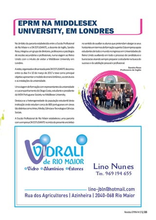 RevistaEPRM#25|33
NoâmbitodaparceriaestabelecidaentreaEscolaProfissional
deRioMaioreaOKESTUDANTE,adocentedeInglês,Sandra
Rosa,integrouumgrupodediretores,professoresepsicólogos
deescolassecundáriaseprofissionais,numaviagemaoReino
Unido com o intuito de visitar a Middlesex University em
Londres.
Avisita,organizadaedinamizadapelaOKESTUDANTEdecorreu
entreosdias9e10demarçode2017etevecomoprincipal
objetivoapresentaromodelodeensinobritânico,asestruturas
easinstalaçõesdauniversidade.
Umaviagemdeformaçãocomrepresentantesdauniversidade
eoacompanhamentodoDiogoCosta,estudanteepresidente
daMDXPortugueseSocietynaMiddlesexUniversity.
Destaca-seaheterogeneidadedapopulaçãoestudantildesta
instituiçãoondeestudamcercade800portuguesesemáreas
tãodistintascomoArtes,Media,CiênciaseTecnologiaeCiências
Sociais.
A Escola Profissional de Rio Maior estabeleceu uma parceria
comaempresaOKESTUDANTEnoiníciodopresenteanoletivo
EPRM NA MIDDLESEX
UNIVERSITY, EM LONDRES
nosentidodeauxiliarosalunosquepretendamalargarosseus
horizontesemtermosdeformaçãosuperior.Estaempresaapoia
estudantesdetodoomundonoingressoemUniversidadesdo
ReinoUnidoauxiliandoemtodooprocessodecandidaturae
burocraciasvisandosempreprepararoestudantenabuscado
sucessoedasatisfaçãopessoaleprofissional.
Sandra Rosa
Professora de Inglês
 