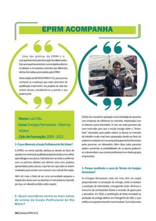 34|RevistaEPRM#25
1-OquediferenciaaEscolaProfissionaldeRioMaior?
A EPRM, na minha opinião, destaca-se devido ao facto de
apostarnumensinodequalidadeproporcionandoumamelhor
aprendizagemaosalunos.Estefactotem-sevindoaconfirmar
com os prémios obtidos nos últimos anos com projetos
apresentadospelosalunos,oquefazcomqueestessesintam
motivadosparaconcluircomsucessooseuciclodeformação.
Além do mais, o facto de ser uma comunidade pequena a
relaçãodosalunoscomosdocentesémaispróxima,havendo
porisso,umelevadosentidouniãoeapoio.
2- Quais consideras serem as mais-valias
do ensino da Escola Profissional de Rio
Maior?
Ofactodeaescolaterapostadonumaestratégiadeparcerias
com empresas de referência no mercado, relacionadas com
osdiversoscursoslecionados.Ameuver,estasparceriassão
uma mais-valia para que a escola consiga obter o “know-
how” necessário, para poder colocar os alunos no mercado
de trabalho muito mais bem preparados devido ao facto de
poderemcontactarcomosserviços/equipamentosfornecidos
pelas parcerias, em laboratório. Além disso, estas parcerias
podem aumentar as probabilidades de os alunos poderem
viradesenvolverasuacarreiraprofissionalnumdestesgrupos
empresariais.
3- Porque escolheste o curso de Técnico de Energias
Renováveis?
As Energias Renováveis cada vez mais têm um papel
preponderante na produção de energia, onde se destaca
a produção de eletricidade, conseguindo assim diminuir o
consumo de combustíveis fósseis e emissão de gases para
a atmosfera. Em 2016 a contribuição de fonte renovável na
produção de energia elétrica em Portugal foi de 58%, o que
verificaumaapostacrescentenasrenováveis.Comtodasestas
EPRM ACOMPANHA
Uma das práticas da EPRM é o
acompanhamentopós-formaçãodosdiplomados.
Esteacompanhamentotemcomoobjetivoaferiros
resultadoseosimpactosconcretosdasdiferentes
ofertasformativaspromovidaspelaEPRM.
NestaediçãodaREVISTAEPRMnº25,procuramos
conhecer as mudanças que estes percursos de
qualificaçãoimprimiramnosprojetosdevidados
nossos alunos, convidando-os a prestar o seu
testemunho.
Nome:LuísFélix
Curso:EnergiasRenováveis-Sistemas
Solares
CiclodeFormação:2009-2012
 