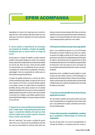 RevistaEPRM#25|35
espectativas em mente e com noção que seria o caminho a
seguir,foiestaaminhaprincipalrazãopelaescolhadocurso,
cientequeéumaáreaemexpansãoecomenormepotencial
decrescimento.
4- Como avalias a importância da Formação
em Contexto de Trabalho e Projeto de Ap dão
Proﬁssional que os alunos fazem ao longo do
curso?
Na formação em contexto de trabalho, considero bastante
benéficooalunopoderinteragircomosetorecomempresas
daárea,colocandoempráticatodososconhecimentosobtidos
em sala de aula. Além do mais, o facto de haver partilha
de conhecimentos com os profissionais da área, permite a
consolidação de conhecimentos já adquiridos, tornando a
aprendizagem mais rica e preparando-nos melhor para um
futuropróximoenquantoprofissionais.
O projeto de aptidão profissional é o culminar de todo o
conhecimento/informaçãoobtidoaolongodostrêsanosde
curso, inclusive as FCT’s pois é uma prova bastante exigente
e que obriga a colocar em prática diversas competências
(científicas, técnicas, entre outras), sempre com um elevado
sentidodecriatividade.Nomeucasoemconcreto,oprojetode
aptidãoprofissionalpermitiu-mesentirmuitomaisà-vontade
acomunicarcomopúblico,oquefacilitouposteriormentea
apresentaçãofinaldeestágionocursoqueseseguiuetambém
nomeudiaadia.
5-Apesardeoscursosproﬁssionaisprepararem
para“osaber-fazer”importanteparaquemquer
seguir o mundo do trabalho, há cada vez mais
alunos a seguir para o ensino superior. O que te
levou a tomar esta decisão?
Além do “saber-fazer” tive sempre a ambição de querer
sabermaise,comodecorrerdocursoprofissional,senticada
vez mais essa necessidade de continuar, talvez pelo meu
interessecrescentenaáreaestudada.Alémdisso,comofuturo
profissional,queriaestarpreparadoparatodososdesafiosque
surgissemnomercadodetrabalho,demodoaestarsempreo
maisatualizadopossívelepoderdaromeumelhor.
6-Oteupercursonãoficouporaqui.Oquesurgiudepois?
Após o curso profissional ingressei no curso CET-Energias
Renováveis do Instituto Politécnico de Leiria. No entanto,
no decorrer do estágio curricular do CET recebi o convite de
permanecernaempresacomocolaborador,exercendofunções
de cálculo e dimensionamento de equipamentos de fonte
renovável,durantedoisanos.Emsimultâneo,tiveoportunidade
de frequentar várias formações da área, formações de
comunicaçãoempresarial,tentandoassimmanter-mesempre
atualizado.
Atualmente, tenho o privilégio de poder trabalhar na maior
empresa do setor elétrico nacional, a EDP Distribuição, no
departamentodeDireçãodeAtivosePlaneamentodeRedes,
ondeasminhasfunçõessãooestudoderedesnosníveisdeAlta
eMédiaTensão,paramelhoriadeabastecimentodeenergia
fornecidaaoconsumidor.
7-Oteupercursoteriasidodiferentedoatualsetivesses
optadopelaviaensino?
Sim. No entanto, considero que fui pelo caminho certo, pois
sinto-mebastantefelizcomasopçõesquetomei.Estouciente
queocursoprofissionalmeajudouaperceberqueeraestaa
áreaquedesejavaseguir.
8-Numaalturadegrandecompetitividade,consideras
que a qualidade e diferenciação no ensino são
importantes?
Nos dias de hoje existe uma enorme competitividade no
mercado de trabalho e as empresas procuram sempre o
EPRM ACOMPANHA
 