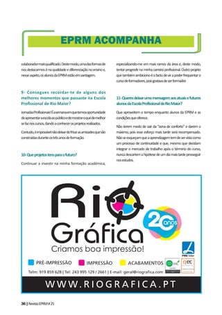 36|RevistaEPRM#25
colaboradormaisqualificado.Destemodo,umadasformasde
nosdestacarmosénaqualidadeediferenciaçãonoensinoe,
nesseaspeto,osalunosdaEPRMestãoemvantagem.
9- Consegues recordar-te de alguns dos
melhores momentos que passaste na Escola
Proﬁssional de Rio Maior?
JornadasProfissionais!Éasemanaemquetemosoportunidade
deapresentaraescolaaopúblicoedemostraroquedemelhor
sefaznoscursos,dandoaconhecerosprojetosrealizados.
Contudo,éimpossívelnãodeixardefrisarasamizadesquesão
construídasduranteostrêsanosdeformação.
10-Queprojetostensparaofuturo?
Continuar a investir na minha formação académica,
EPRM ACOMPANHA
especializando-me em mais ramos da área e, deste modo,
tentarprogredirnaminhacarreiraprofissional.Outroprojeto
quetambémambicionoéofactodevirapoderfrequentaro
cursodeformadores,poisgostavadeserformador.
11-Queresdeixarumamensagemaosatuaisefuturos
alunosdaEscolaProfissionaldeRioMaior?
Que aproveitem o tempo enquanto alunos da EPRM e as
condiçõesqueoferece.
Não terem medo de sair da “zona de conforto” e darem o
máximo, pois esse esforço mais tarde será recompensado.
Nãoseesqueçamqueaaprendizagemtemdeservistacomo
um processo de continuidade e que, mesmo que decidam
integrar o mercado de trabalho após o término do curso,
nuncadescartemahipótesedeumdiamaistardeprosseguir
nosestudos.
W W W. R I O G R A F I C A . P T
Telm: 919 859 628 | Tel: 243 995 129 / 2661 | E-mail: geral@riograﬁca.com
PRÉ-IMPRESSÃO IMPRESSÃO ACABAMENTOS
 