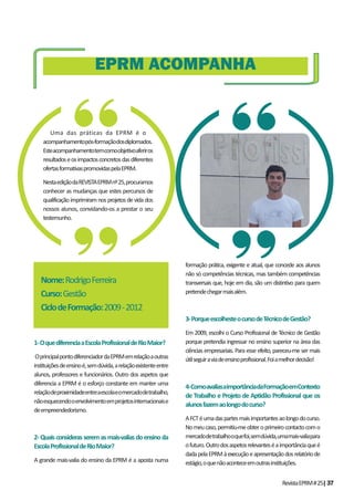 RevistaEPRM#25|37
1-OquediferenciaaEscolaProfissionaldeRioMaior?
OprincipalpontodiferenciadordaEPRMemrelaçãoaoutras
instituiçõesdeensinoé,semdúvida,arelaçãoexistenteentre
alunos, professores e funcionários. Outro dos aspetos que
diferencia a EPRM é o esforço constante em manter uma
relaçãodeproximidadeentreaescolaeomercadodetrabalho,
nãoesquecendooenvolvimentoemprojetosinternacionaise
deempreendedorismo.
2-Quaisconsiderasseremasmais-valiasdoensinoda
EscolaProfissionaldeRioMaior?
A grande mais-valia do ensino da EPRM é a aposta numa
formação prática, exigente e atual, que concede aos alunos
não só competências técnicas, mas também competências
transversais que, hoje em dia, são um distintivo para quem
pretendechegarmaisalém.
3-PorqueescolhesteocursodeTécnicodeGestão?
Em 2009, escolhi o Curso Profissional de Técnico de Gestão
porque pretendia ingressar no ensino superior na área das
ciências empresariais. Para esse efeito, pareceu-me ser mais
útilseguiraviadeensinoprofissional.Foiamelhordecisão!
4-ComoavaliasaimportânciadaFormaçãoemContexto
de Trabalho e Projeto de Aptidão Profissional que os
alunosfazemaolongodocurso?
AFCTéumadaspartesmaisimportantesaolongodocurso.
Nomeucaso,permitiu-meobteroprimeirocontactocomo
mercadodetrabalhooquefoi,semdúvida,umamais-valiapara
ofuturo.Outrodosaspetosrelevanteséaimportânciaqueé
dadapelaEPRMàexecuçãoeapresentaçãodosrelatóriode
estágio,oquenãoaconteceemoutrasinstituições.
EPRM ACOMPANHA
Uma das práticas da EPRM é o
acompanhamentopós-formaçãodosdiplomados.
Esteacompanhamentotemcomoobjetivoaferiros
resultadoseosimpactosconcretosdasdiferentes
ofertasformativaspromovidaspelaEPRM.
NestaediçãodaREVISTAEPRMnº25,procuramos
conhecer as mudanças que estes percursos de
qualificaçãoimprimiramnosprojetosdevidados
nossos alunos, convidando-os a prestar o seu
testemunho.
Nome:RodrigoFerreira
Curso:Gestão
CiclodeFormação:2009-2012
 