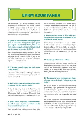 38|RevistaEPRM#25
Rela vamente à PAP, é possivelmente o maior
desaﬁo que a escola coloca aos alunos. A EPRM
possibilita a ligação entre os conteúdos técnicos do
curso e os nossos interesses pessoais, facultando
todos os meios necessários para que todos os
projectos sejam bem-sucedidos.
5-Apesardeoscursosproﬁssionaisprepararem
para “o saber-fazer” importante para quem
quer seguir o mundo do trabalho, há cada vez
mais alunos a seguir para o ensino superior. O
que te levou a tomar esta decisão?
Segui o ensino superior porque sempre foi algo que
quis e porque queria adquirir novos conhecimentos
e competências Na minha opinião, optar por
um curso proﬁssional não inviabiliza em nada o
ingresso no ensino superior.
6- O teu percurso não ﬁcou por aqui. O que
surgiu depois?
Já concluí a licenciatura em Direção e Gestão
Hoteleira e concluirei este ano a parte escolar do
mestrado em Gestão.
7- O teu percurso teria sido diferente do atual
se vesses optado pela via ensino?
Se vesse optado por outra via de ensino, não
consigo afirmar se o meu percurso teria sido
diferente do atual, no entanto, diﬁcilmente teria
sido tão feliz como fui entre 2009 e 2012, na EPRM.
8- Numa altura de grande compe vidade,
consideras que a qualidade e diferenciação
no ensino são importantes?
Num contexto cada vez mais compe vo, julgo
que a qualidade e diferenciação no ensino da
EPRM são extremamente importantes para que os
alunos sejam bem-sucedidos não só no mercado
de trabalho como também ao nível de uma
licenciatura.
9- Consegues recordar-te de alguns dos
melhores momentos que passaste na Escola
Proﬁssional de Rio Maior?
Os melhores momentos que passei na EPRM
aconteceram sobretudo na altura dos estágios,
da execução da PAP e em todas as jornadas
proﬁssionais. Momentos de trabalho, convívio e
companheirismo que seguramente não me vou
esquecer.
10- Que projetos tens para o futuro?
Neste momento, após dois anos a trabalhar na
área da banca, pretendo terminar com sucesso a
parte escolar do mestrado e elaborar a minha tese/
dissertação de mestrado em tempo ú l com vista
a abraçar novos desaﬁos proﬁssionais.
11- Queres deixar uma mensagem aos atuais
e futuros alunos da Escola Proﬁssional de Rio
Maior?
Aos atuais alunos, a principal mensagem que
quero deixar é que aproveitem tudo aquilo que a
escola tem para dar e que tudo façam para concluir
todos os módulos. Os três anos de curso passam
extremamente rápido e o tempo não volta para
trás.
Aos futuros alunos, uma mensagem de força e que
aproveitem desde o início as aulas, as formações em
contexto de trabalho, os projetos internacionais, as
jornadas proﬁssionais, etc, e que seguramente não
se vão arrepender de ter optado pela EPRM.
EPRM ACOMPANHA
 