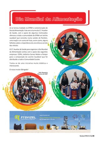 RevistaEPRM#25|39
Já se tornou tradição na EPRM a comemoração do
Dia da Alimentação. Este ano a turma do C.T. Auxiliar
de Saúde, com o apoio de algumas instituições
ofereceu a toda a comunidade da EPRM um lanche
saudável que consis u numa sandes de ﬁambre,
uma maçã e um sumo de fruta, assim como, alguns
folhetos sobre a importância de uma leitura correta
dos rótulos.
O C.T. Auxiliar de Saúde para organizar o Dia Mundial
da Alimentação contou com o apoio das seguintes
empresas: COPA, Indústria Carnes Nobre e Panpor
para a composição do Lanche Saudável que foi
distribuído a toda a Comunidade Escolar.
Tratou-se de uma iniciativa muito didática e
interessante.
O nosso muito Obrigado!
Inês Sequeira
Técnica do GAT
Dia Mundial da AlimentaçãoDia Mundial da Alimentação
 