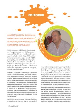 4|RevistaEPRM#25
EDITORIAL
COMPETÊNCIAS PARA O SÉCULO XXI
O PAPEL DO ENSINO PROFISSIONAL
NAPREPARAÇÃOPARAASEXIGÊNCIAS
DO MERCADO DE TRABALHO
Noúl motrimestrede2016ataxadedesemprego
em Portugal situava-se nos 10,5%, mas entre
os jovens foi de 28% (entre os 15 e os 24 anos),
segundodadosdoIns tutoNacionaldeEsta s ca.
Neste momento, es ma-se que cerca de 300.000
jovensportuguesescomhistóriasdevidapróprias,
não estudam, não estão em formação, nem
trabalham. O desemprego jovem é, pois, um
ﬂagelo que afeta muitas famílias e sobretudo os
sonhos e as aspirações da juventude portuguesa,
que tem de ser comba do.
Deformaadarrespostaaestepesadelo,éimportante
ajustar o sistema de ensino ao mercado de trabalho,
quer seja pela via do ensino proﬁssional, quer do
superior. Defendo que há uma enorme necessidade
decriaçãodesinergiasentreasins tuiçõesdeensino
e as empresas, com mecanismos, como a realização
de estágios no decorrer da formação académica dos
jovens,momentosdeformaçãoprá canasempresas,
a promoção de workshops com profissionais,
convencer as empresas a libertarem colaboradores
para darem formação nas escolas, conseguir que as
empresas se envolvam na orientação das ofertas
forma vas, etc.
Considero, também, que o ensino profissional,
ar culado com as empresas, deve ser uma aposta. A
meuver,éessencialqueosjovens,quenãopretendam
prosseguir estudos para o ensino superior, sejam
aconselhados a optar pela via proﬁssional, tendo,
assim, a possibilidade de aprender uma proﬁssão.
Portugal necessita de técnicos de nível intermédio e
umaentradamaisrápidaparaomercadodetrabalho
e para uma proﬁssão. Tal como no ensino superior,
a oferta do ensino proﬁssional deve dar resposta às
necessidadesdomercadodetrabalhoedeveajustar-
se às caracterís cas de cada concelho, ou região.
A interação entre a escola e o mercado de trabalho/
empresas é fundamental, dado que atravessamos
um período em que o conhecimento cien ﬁco e
tecnológico se desenvolve a um ritmo de tal forma
intenso que a quan dade de informação disponível
cresce exponencialmente todos os dias. É por essa
via que a escola, tal como a conhecemos, poderá
sobreviver, se souber adaptar-se aos novos tempos.
 