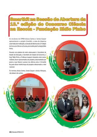 40|RevistaEPRM#25
As ex-alunas da EPRM Jéssica Santos e Soraia Gaspar
apresentaram o projeto Smartkit, a caixa de dispensa
automáticademedicação,naSessãodeAberturada13.ªedição
doConcursoCiêncianaEscola,promovidopelaFundaçãoIlídio
Pinho.
Perante uma plateia de onde sobressaíam o Secretário de
Estado da Educação, o Secretário de Estado da Economia, o
Eng.ºIlídioPinho,oProfessorJoaquimAzevedo,entreoutros
notáveis,foramapresentadosseisprojetos,desenvolvidospor
jovens e que fizeram sucesso nos últimos anos. A Smartkit
fezpartedesserestritolequedeprojetosselecionadosanível
nacional.
Às meninas Jéssica Santos, Soraia Gaspar e Jéssica Marques,
nãodeixemdesonhar...
SmartkitnaSessãodeAberturadaSmartkitnaSessãodeAberturada
13.ª edição do Concurso Ciência13.ª edição do Concurso Ciência
na Escola - Fundação Ilídio Pinhona Escola - Fundação Ilídio Pinho
 
